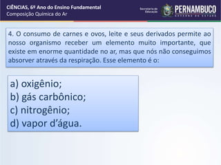 4. O consumo de carnes e ovos, leite e seus derivados permite ao
nosso organismo receber um elemento muito importante, que
existe em enorme quantidade no ar, mas que nós não conseguimos
absorver através da respiração. Esse elemento é o:
a) oxigênio;
b) gás carbônico;
c) nitrogênio;
d) vapor d’água.
CIÊNCIAS, 6º Ano do Ensino Fundamental
Composição Química do Ar
 