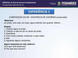 EXPERIÊNCIA 1
COMPOSIÇÃO DO AR - EXISTÊNCIA DE OXIGÊNIO (combustão)
Materiais:
um prato, uma vela, um copo, água colorida com guache, fósforo.
Etapas:
1. Colocar água no prato.
2. Colocar a vela em pé no centro do prato.
3. Acendê-la.
4. Com muito cuidado, emborcar o copo sobre
a vela.
5. Aguardar alguns momentos.
Agora responda em seu caderno:
a) O que você observou?
b) Por que isso ocorreu?
CIÊNCIAS, 6º Ano do Ensino Fundamental
Composição Química do Ar
 