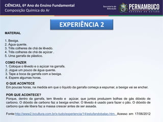 EXPERIÊNCIA 2
MATERIAL
1. Bexiga.
2. Água quente.
3. Três colheres de chá de lêvedo.
4. Três colheres de chá de açúcar .
5. Uma garrafa de plástico.
COMO FAZER
1. Coloque o lêvedo e o açúcar na garrafa.
2. Jogue um pouco de água quente.
3. Tape a boca da garrafa com a bexiga.
4. Espere algumas horas.
O QUE ACONTECE
Em poucas horas, na medida em que o líquido da garrafa começa a espumar, a bexiga vai se encher.
POR QUE ACONTECE?
Porque, dentro da garrafa, tem lêvedo e açúcar, que juntos produzem bolhas de gás dióxido de
carbono. O dióxido de carbono faz a bexiga encher. O lêvedo é usado para fazer o pão. O dióxido de
carbono que ele libera faz a massa crescer antes de ser assada.
Fonte:http://www2.tvcultura.com.br/x-tudo/experiencia/14/estufandobalao.htm. Acesso em 17/06/2012
CIÊNCIAS, 6º Ano do Ensino Fundamental
Composição Química do Ar
 