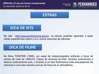 EXTRAS
DICA DE SITE
No site: http://www.pontociencia.org.br/, os alunos poderão aprender a fazer
várias experiências sobre o ar e outros assuntos de ciências.
DICA DE FILME
No filme TWISTER (1995), um casal de meteorologistas enfrenta a força de
ventos de mais de 100km/h. Capaz de arrancar árvores, levantar automóveis e
destruir praticamente tudo, o furacão é um dos fenômenos mais assustadores da
natureza e uma das maiores provas da força do ar atmosférico.
CIÊNCIAS, 6º Ano do Ensino Fundamental
Composição Química do Ar
 