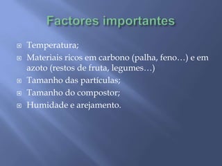 Factores importantesTemperatura;Materiais ricos em carbono (palha, feno…) e em azoto (restos de fruta, legumes…)Tamanho das partículas;Tamanho do compostor;Humidade e arejamento.