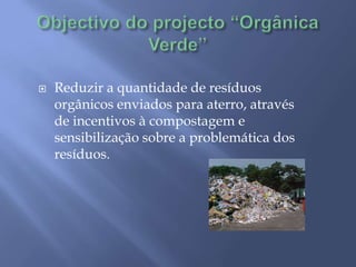 Objectivo do projecto “Orgânica Verde”Reduzir a quantidade de resíduos orgânicos enviados para aterro, através de incentivos à compostagem e sensibilização sobre a problemática dos resíduos.