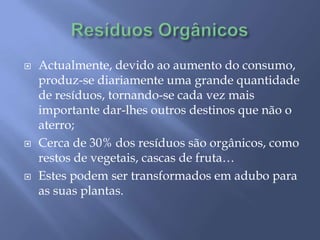 Resíduos OrgânicosActualmente, devido ao aumento do consumo, produz-se diariamente uma grande quantidade de resíduos, tornando-se cada vez mais importante dar-lhes outros destinos que não o aterro;Cerca de 30% dos resíduos são orgânicos, como restos de vegetais, cascas de fruta…Estes podem ser transformados em adubo para as suas plantas. 