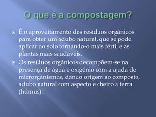 O que é a compostagem?É o aproveitamento dos resíduos orgânicos para obter um adubo natural, que se pode aplicar no solo tornando-o mais fértil e as plantas mais saudáveis. Os resíduos orgânicos decompõem-se na presença de água e oxigénio com a ajuda de microrganismos, dando origem ao composto, adubo natural com aspecto e cheiro a terra (húmus).