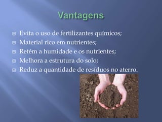VantagensEvita o uso de fertilizantes químicos;Material rico em nutrientes;Retém a humidade e os nutrientes;Melhora a estrutura do solo;Reduz a quantidade de resíduos no aterro.