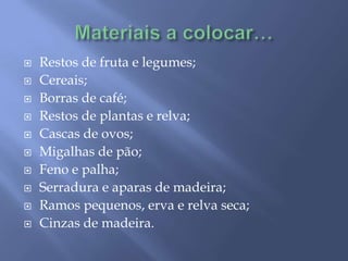 Materiais a colocar…Restos de fruta e legumes;Cereais;Borras de café;Restos de plantas e relva;Cascas de ovos;Migalhas de pão;Feno e palha;Serradura e aparas de madeira;Ramos pequenos, erva e relva seca;Cinzas de madeira.