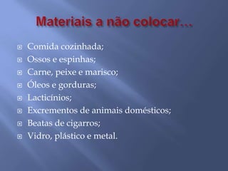 Materiais a não colocar…Comida cozinhada;Ossos e espinhas;Carne, peixe e marisco;Óleos e gorduras;Lacticínios;Excrementos de animais domésticos;Beatas de cigarros;Vidro, plástico e metal.