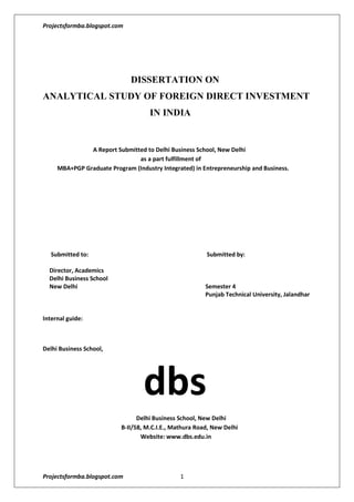                                      DISSERTATION ON<br />ANALYTICAL STUDY OF FOREIGN DIRECT INVESTMENT                                    IN INDIA<br />    A Report Submitted to Delhi Business School, New Delhi      as a part fulfillment of         MBA+PGP Graduate Program (Industry Integrated) in Entrepreneurship and Business.<br /> Submitted to:                           Submitted by: <br />Director, Academics    <br />Delhi Business School  <br />New Delhi                       Semester 4<br />                       Punjab Technical University, Jalandhar<br />                                                                                <br />Internal guide:  <br /> <br />Delhi Business School,                                                                    dbs   Delhi Business School, New Delhi                                                     B-II/58, M.C.I.E., Mathura Road, New Delhi                                                                  Website: www.dbs.edu.in<br />                               <br />                                          <br />                                                       ACKNOWLEDGEMENTS<br />I feel the pleasure to have an opportunity to express my deep and sincere feelings of gratitude towards all the personalities who have helped me to convert my dreams into the reality.<br />Express my sincerest gratitude to …………………….., who spared his precious time and helped to solve the problem that I faced in the processing and analysis of this project.<br />Sincere thanks to our Director Academics, …………………., for making this experience of summer training in an esteemed organization like Standard Chartered Bank possible. The learning from this experience has been immense and would be cherished throughout life.<br />Thankful to my Project Mentor …………………….. for her guidance and support at every step while completing this project and providing me the accurate and detailed information to complete this report as part of my curriculum. Without her continuous help and enthusiasm the project would not have been materialized in the present form. <br />I pay my sincere regards to my parents and friends who always encouraged and helped me in the preparation of this project.<br />             <br /> <br />                                       <br />                                                DECLARATION<br />I, ……………., hereby declare that the dissertation entitled  COMPRATIVE STUDY- RETURN OF MUTUAL FUND AND INSURANCE ULIPS IN INDIAN CONTEXT submitted for the Post-Graduate Programe in Management is my original work and the dissertation has not formed the basis for the award of any degree, diploma, associate ship, fellowship or similar other titles. It has not been submitted to any other university or Institution of higher learning for award of any degree or diploma.<br />Place: NEW DELHI Signature of Student<br />Date: <br /> <br />                                                              PREFACE    <br />           MBA is the stepping-stone to management career.  In  order  to  achieve  practical,  positive  and  concrete  result,  the  classroom  learning  has  to  be  effectively  supplemented  in  relation  to  the  situation  existing  outside  the  classroom  for  developing  healthy  managerial  and  administrative  skills  in  a  potential  manager.  It  is  necessary  that  the  theoretical  knowledge  must  be  supplemented  with  exposure  to  the  real  environment.<br />          This  Project  provided  me  with  an  opportunity  to  do  an  in  depth  study  of  the  recent  trends  in  market  and  investors  .  Starting  from  consulting  books,  management  journals,  surfing  internet  for  latest  details,  carrying  out  a  research  study  and  survey,  at  the  end  of  this  research  dissertation  I  have  gained  a  considerable  understanding  of  the  topic  of  my  study-  “COMPARATIVE STUDY- RETURN OF MUTUAL FUNDS AND INSURANCE ULIPS IN INDIAN CONTEXT”<br />         A  sincere  effort  has  been  made  in  the  report  to  present  my  viewpoints  on  the  project  report  and  enough  literature  has  been  derived  from  various  sources,  which  have  been  acknowledged  in  the  Bibliography.<br />                         <br />  <br />                        <br />                         <br />                            <br />                                               TABLE OF CONTENTS<br />.<br />   Introduction     <br />    Meaning <br />    Definition<br />    History<br />    Objective of the study<br />   Research methodology     <br />   Conclusion   <br />   Recommendations & suggestions   <br />   Limitations of research   <br />   Bibliography   <br />   Annexure <br />Introduction and overview<br />What is Foreign Direct Investment?<br />Meaning: <br />These three letters stand for foreign direct investment. The simplest explanation of FDI would be a direct investment by a corporation in a commercial venture in another country. A key to separating this action from involvement in other ventures in a foreign country is that the business enterprise operates completely outside the economy of the corporation’s home country. The investing corporation must control 10 percent or more of the voting power of the new venture.<br />According to history the United States was the leader in the FDI activity dating back as far as the end of World War II. Businesses from other nations have taken up the flag of FDI, including many who were not in a financial position to do so just a few years ago.<br />The practice has grown significantly in the last couple of decades, to the point that FDI has generated quite a bit of opposition from groups such as labor unions. These organizations have expressed concern that investing at such a level in another country eliminates jobs. Legislation was introduced in the early 1970s that would have put an end to the tax incentives of FDI. But members of the Nixon administration, Congress and business interests rallied to make sure that this attack on their expansion plans was not successful. One key to understanding FDI is to get a mental picture of the global scale of corporations able to make such investment. A carefully planned FDI can provide a huge new market for the company, perhaps introducing products and services to an area where they have never been available. Not only that, but such an investment may also be more profitable if construction costs and labor costs are less in the host country.<br />The definition of FDI originally meant that the investing corporation gained a significant number of shares (10 percent or more) of the new venture. In recent years, however, companies have been able to make a foreign direct investment that is actually long-term management control as opposed to direct investment in buildings and equipment.<br />FDI growth has been a key factor in the “international” nature of business that many are familiar with in the 21st century. This growth has been facilitated by changes in regulations both in the originating country and in the country where the new installation is to be built. Corporations from some of the countries that lead the world’s economy have found fertile soil for FDI in nations where commercial development was limited, if it existed at all. The dollars invested in such developing-country projects increased 40 times over in less than 30 years. The financial strength of the investing corporations has sometimes meant failure for smaller competitors in the target country. One of the reasons is that foreign direct investment in buildings and equipment still accounts for a vast majority of FDI activity. Corporations from the originating country gain a significant financial foothold in the host country. Even with this factor, host countries may welcome FDI because of the positive impact it has on the smaller economy.<br />Foreign direct investment (FDI) is a measure of foreign ownership of productive assets, such as factories, mines and land. Increasing foreign investment can be used as one measure of growing economic globalization. Figure below shows net inflows of foreign direct investment as a percentage of gross domestic product (GDP). The largest flows of foreign investment occur between the industrialized countries (North America, Western Europe and Japan).But flows to non-industrialized countries are increasing sharply. Foreign direct investment (FDI) refers to long term participation by country A into country B. <br />It usually involves participation in management, joint-venture, transfer of technology and expertise. There are two types of FDI: inward foreign direct investment and outward foreign direct investment, resulting in a net FDI inflow (positive or negative) .Foreign direct investment reflects the objective of obtaining a lasting interest by a resident entity in one economy (‘‘direct investor’’) in an entity resident in an economy other than that of the investor   (‘‘direct investment enterprise’’).The lasting interest implies the existence of a long-term relationship between the direct investor and the enterprise and a significant degree of influence on the management of the enterprise. Direct investment involves both the initial transaction between the two entities and all subsequent capital transactions between them and among affiliated enterprises, both incorporated and unincorporated.<br />Foreign Direct Investment – when a firm invests directly in production or other facilities, over which it has effective control, in a foreign country.<br />Manufacturing FDI requires the establishment of production facilities.<br />Service FDI requires building service facilities or an investment foothold via capital contributions or building office facilities.<br />Foreign subsidiaries – overseas units or entities.<br />Host country – the country in which a foreign subsidiary operates.<br />Flow of FDI – the amount of FDI undertaken over a given time.<br />Stock of FDI – total accumulated value of foreign-owned assets.<br />Outflows/Inflows of FDI – the flow of FDI out of or into a country.<br />Foreign Portfolio Investment – the investment by individuals, firms, or public bodies in foreign financial instruments.<br />Stocks, bonds, other forms of debt.<br />Differs from FDI, which is the investment in physical assets.<br />Portfolio theory – the behavior of individuals or firms administering large    amounts of financial assets.<br />Product Life-Cycle Theory<br />Ray Vernon asserted that product moves to lower income countries as products move through their product life cycle. <br />The FDI impact is similar: FDI flows to developed countries for innovation, and from developed countries as products evolve from being innovative to being mass-produced.<br />The Eclectic Paradigm<br />Distinguishes between:<br />Structural market failure – external condition that gives rise to monopoly advantages as a result of entry barriers<br />Transactional market failure – failure of intermediate product markets to transact goods and services at a lower cost than internationalization<br />The Dynamic Capability Perspective<br />A firm’s ability to diffuse, deploy, utilize and rebuild firm-specific resources for a competitive advantage.<br />Ownership specific resources or knowledge are necessary but not sufficient for international investment or production success.<br />It is necessary to effectively use and build dynamic capabilities for quantity and/or quality based deployment that is transferable to the multinational environment.<br />Firms develop centers of excellence to concentrate core competencies to the host environment.<br />Monopolistic Advantage Theory<br />An MNE has and/or creates monopolistic advantages that enable it to operate subsidiaries abroad more profitably than local competitors.<br />Monopolistic Advantage comes from:<br />Superior knowledge – production technologies, managerial skills, industrial organization, knowledge of product.<br />Economies of scale – through horizontal or vertical FDI<br />Internationalization Theory<br />When external markets for supplies, production, or distribution fails to provide efficiency, companies can invest FDI to create their own supply, production, or distribution streams.<br />Advantages<br />Avoid search and negotiating costs<br />Avoid costs of moral hazard (hidden detrimental action by external partners)<br />Avoid cost of violated contracts and litigation<br />Capture economies of interdependent activities<br />Avoid government intervention<br />Control supplies<br />Control market outlets<br />Better apply cross-subsidization, predatory pricing and transfer pricing<br />Definition <br />Foreign direct investment is that investment, which is made to serve the business interests of the investor in a company, which is in a different nation distinct from the investor's country of origin. A parent business enterprise and its foreign affiliate are the two sides of the FDI relationship. Together they comprise an MNC. <br />The parent enterprise through its foreign direct investment effort seeks to exercise substantial control over the foreign affiliate company. 'Control' as defined by the UN, is ownership of greater than or equal to 10% of ordinary shares or access to voting rights in an incorporated firm. For an unincorporated firm one needs to consider an equivalent criterion. Ownership share amounting to less than that stated above is termed as portfolio investment and is not categorized as FDI.<br />FDI stands for Foreign Direct Investment, a component of a country's national financial accounts. Foreign direct investment is investment of foreign assets into domestic structures, equipment, and organizations. It does not include foreign investment into the stock markets. Foreign direct investment is thought to be more useful to a country than investments in the equity of its companies because equity investments are potentially quot;
hot moneyquot;
 which can leave at the first sign of trouble, whereas FDI is durable and generally useful whether things go well or badly.<br />FDI or Foreign Direct Investment is any form of investment that earns interest in enterprises which function outside of the domestic territory of the investor.  FDIs require a business relationship between a parent company and its foreign subsidiary. Foreign direct business relationships give rise to multinational corporations. For an investment to be regarded as an FDI, the parent firm needs to have at least 10% of the ordinary shares of its foreign affiliates. The investing firm may also qualify for an FDI if it owns voting power in a business enterprise operating in a foreign country.<br />History<br />In the years after the Second World War global FDI was dominated by the United States, as much of the world recovered from the destruction brought by the conflict. The US accounted for around three-quarters of new FDI (including reinvested profits) between 1945 and 1960. Since that time FDI has spread to become a truly global phenomenon, no longer the exclusive preserve of OECD countries. <br />FDI has grown in importance in the global economy with FDI stocks now constituting over 20 percent of global GDP. Foreign direct investment (FDI) is a measure of foreign ownership of productive assets, such as factories, mines and land. Increasing foreign investment can be used as one measure of growing economic globalization. Figure below shows net inflows of foreign direct investment as a percentage of gross domestic product (GDP). The largest flows of foreign investment occur between the industrialized countries (North America, Western Europe and Japan). But flows to non-industrialized countries are increasing sharply.<br />Foreign Direct investor<br />A foreign direct investor is an individual, an incorporated or unincorporated public or private enterprise, a government, a group of related individuals, or a group of related incorporated and/or unincorporated enterprises which has a direct investment enterprise – that is, a subsidiary, associate or branch – operating in a country other than the country or countries of residence of the foreign direct<br />investor or investors.<br /> <br />Types of Foreign Direct Investment: An Overview<br />FDIs can be broadly classified into two types:<br />1    Outward   FDIs<br />2     Inward FDIs<br />This classification is based on the types of restrictions imposed, and the various prerequisites required for these investments. <br />Outward   FDI: An outward-bound FDI is backed by the government against all types of associated risks. This form of FDI is subject to tax incentives as well as disincentives of various forms. Risk coverage provided to the domestic industries and subsidies granted to the local firms stand in the way of outward FDIs, which are also known as 'direct investments abroad.' <br />Inward FDIs: Different economic factors encourage inward FDIs. These include interest loans, tax breaks, grants, subsidies, and the removal of restrictions and limitations. Factors detrimental to the growth of FDIs include necessities of differential performance and limitations related with ownership patterns. <br />Other categorizations of FDI <br />Other categorizations of FDI exist as well. Vertical Foreign Direct Investment takes place when a multinational corporation owns some shares of a foreign enterprise, which supplies input for it or uses the output produced by the MNC. <br />Horizontal foreign direct investments happen when a multinational company carries out a similar business operation in different nations.<br />Horizontal FDI – the MNE enters a foreign country to produce the same products product at home.<br />Conglomerate FDI – the MNE produces products not manufactured at home.<br />Vertical FDI – the MNE produces intermediate goods either forward or backward in the supply stream.<br />Liability of foreignness – the costs of doing business abroad resulting in a competitive disadvantage.<br />Methods of Foreign Direct Investments<br />The foreign direct investor may acquire 10% or more of the voting power of an enterprise in an economy through any of the following methods:<br />by incorporating a wholly owned subsidiary or company<br />by acquiring shares in an associated enterprise<br />through a merger or an acquisition of an unrelated enterprise<br />participating in an equity joint venture with another investor or enterprise<br />Foreign direct investment incentives may take the following forms:<br /> low corporate tax and income tax rates<br />tax holidays<br />other types of tax concessions<br />preferential tariffs<br />special economic zones<br />investment financial subsidies<br />soft loan or loan guarantees<br />free land or land subsidies<br />relocation & expatriation subsidies<br />job training & employment subsidies<br />infrastructure subsidies<br />R&D support<br />derogation from regulations (usually for very large projects)<br />                                                          Entry Mode<br />The manner in which a firm chooses to enter a foreign market through FDI.<br />International franchising<br />Branches<br />Contractual alliances<br />Equity joint ventures<br />Wholly foreign-owned subsidiaries<br />Investment approaches:<br />Greenfield investment (building a new facility)<br />Cross-border mergers<br />Cross-border acquisitions<br />Sharing existing facilities<br />Why is FDI important for any consideration of going global?<br />The simple answer is that making a direct foreign investment allows companies to accomplish several tasks:<br />1 .Avoiding foreign government pressure for local production.2. Circumventing trade barriers, hidden and otherwise.3. Making the move from domestic export sales to a locally-based national sales          office.4. Capability to increase total production capacity.5.Opportunities for co-production, joint ventures with local partners, joint marketing arrangements, licensing, etc;<br />A more complete response might address the issue of global business partnering in very general terms.  While it is nice that many business writers like the expression, “think globally, act locally”, this often used cliché does not really mean very much to the average business executive in a small and medium sized company.   The phrase does have significant connotations for multinational corporations.  But for executives in SME’s, it is still just another buzzword.  The simple explanation for this is the difference in perspective between executives of multinational corporations and small and medium sized companies.  Multinational corporations are almost always concerned with worldwide manufacturing capacity and proximity to major markets.  Small and medium sized companies tend to be more concerned with selling their products in overseas markets.  The advent of the Internet has ushered in a new and very different mindset that tends to focus more on access issues.  SME’s in particular are now focusing on access to markets, access to expertise and most of all access to technology.<br />                                    The Strategic Logic behind FDI<br />Resources seeking – looking for resources at a lower real cost.<br />Market seeking – secure market share and sales growth in target foreign market.<br />Efficiency seeking – seeks to establish efficient structure through useful factors, cultures, policies, or markets.<br />Strategic asset seeking – seeks to acquire assets in foreign firms that promote corporate long term objectives.<br />    Enhancing Efficiency from Location Advantages<br />Location advantages - defined as the benefits arising from a host country’s comparative advantages.-   Better access to resources<br />Lower real cost from operating in a host country<br />Labor cost differentials<br />Transportation costs, tariff and non-tariff barriers<br />Governmental policies<br />Improving Performance from Structural Discrepancies<br />Structural discrepancies are the differences in industry structure attributes between home and host countries.     Examples include areas where:<br />Competition is less intense<br />Products are in different stages of their life cycle<br />Market demand is unsaturated<br />There are differences in market sophistication<br />Increasing Return from Ownership Advantages<br />Ownership Advantages come from the application of proprietary tangible and intangible assets in the host country.<br />Reputation, brand image, distribution channels<br />Technological expertise, organizational skills, experience<br />Core competence – skills within the firm that competitors cannot easily imitate or match.<br />  Ensuring Growth from Organizational Learning<br />MNEs exposed to multiple stimuli, developing:<br />Diversity capabilities<br />Broader learning opportunities<br />Exposed to:<br />New markets<br />New practices<br />New ideas<br />New cultures<br />New competition<br />The Impact of FDI on the Host Country Employment<br />Firms attempt to capitalize on abundant and inexpensive labor.<br />Host countries seek to have firms develop labor skills and sophistication.<br />Host countries often feel like “least desirable” jobs are transplanted from home countries.<br />Home countries often face the loss of employment as jobs move.<br />FDI Impact on Domestic Enterprises<br />Foreign invested companies are likely more productive than local competitors.<br />The result is uneven competition in the short run, and competency building efforts in the longer term.<br />It is likely that FDI developed enterprises will gradually develop local supporting industries, supplier relationships in the host country.<br />The Impact of FDI on the Host Country Employment<br />Firms attempt to capitalize on abundant and inexpensive labor.<br />Host countries seek to have firms develop labor skills and sophistication.<br />Host countries often feel like “least desirable” jobs are transplanted from home countries.<br />Home countries often face the loss of employment as jobs move.<br />FDI Impact on Domestic Enterprises<br />Foreign invested companies are likely more productive than local competitors.<br />The result is uneven competition in the short run, and competency building efforts in the longer term.<br />It is likely that FDI developed enterprises will gradually develop local supporting industries, supplier relationships in the host country.<br />                        <br />                                  Foreign Direct Investment in India<br />The economy of India is the third largest in the world as measured by purchasing power parity (PPP), with a gross domestic product (GDP) of US $3.611 trillion. When measured in USD exchange-rate terms, it is the tenth largest in the world, with a GDP of US $800.8 billion (2006). is the second fastest growing major economy in the world, with a GDP growth rate of 8.9% at the end of the first quarter of 2006-2007. However, India's huge population results in a per capita income of $3,300 at PPP and $714 at nominal.<br />The economy is diverse and encompasses agriculture, handicrafts, textile, manufacturing, and a multitude of services. Although two-thirds of the Indian workforce still earn their livelihood directly or indirectly through agriculture, services are a growing sector and are playing an increasingly important role of India's economy. The advent of the digital age, and the large number of young and educated populace fluent in English, is gradually transforming India as an important 'back office' destination for global companies for the outsourcing of their customer services and technical support. <br />India is a major exporter of highly-skilled workers in software and financial services, and software engineering. India followed a socialist-inspired approach for most of its independent history, with strict government control over private sector participation, foreign trade, and foreign direct investment. However, since the early 1990s, India has gradually opened up its markets through economic reforms by reducing government controls on foreign trade and investment. The privatization of publicly owned industries and the opening up of certain sectors to private and foreign interests has proceeded slowly amid political debate. India faces a burgeoning population and the challenge of reducing economic and social inequality. Poverty remains a serious problem, although it has declined significantly since independence, mainly due to the green revolution and economic reforms. FDI up to 100% is allowed under the automatic route in all activities/sectors except the following which will require approval of the Government: Activities/items that require an Industrial License; Proposals in which the foreign collaborator has a previous/existing venture/tie up in India <br />FDI in India includes FDI inflows as well as FDI outflow from India. Also FDI foreign direct investment and FII foreign institutional investors are a separate case study while preparing a report on FDI and economic growth in India. FDI and FII in India have registered growth in terms of both FDI flows in India and outflow from India. The FDI statistics and data are evident of the emergence of India as both a potential investment market and investing country.  FDI has helped the Indian economy grow, and the government continues to encourage more investments of this sort - but with $5.3 billion in FDI . India gets less than 10% of the FDI of China. Foreign direct investment (FDI) in India has played an important role in the development of the Indian economy. FDI in India has - in a lot of ways - enabled India to achieve a certain degree of financial stability, growth and development. This money has allowed India to focus on the areas that may have needed economic attention, and address the various problems that continue to challenge the country.  India has continually sought to attract FDI from the world’s major investors. <br />In 1998 and 1999, the Indian national government announced a number of reforms designed to encourage FDI and present a favorable scenario for investors. FDI investments are permitted through financial collaborations, through private equity or preferential allotments, by way of capital markets through Euro issues, and in joint ventures. FDI is not permitted in the arms, nuclear, railway, coal & lignite or mining industries. A number of projects have been announced in areas such as electricity generation, distribution and transmission, as well as the development of roads and highways, with opportunities for foreign investors. The Indian national government also provided permission to FDIs to provide up to 100% of the financing required for the construction of bridges and tunnels, but with a limit on foreign equity of INR 1,500 crores, approximately $352.5m. Currently, FDI is allowed in financial services, including the growing credit card business. <br />These services include the non-banking financial services sector. Foreign investors can buy up to 40% of the equity in private banks, although there is condition that stipulates that these banks must be multilateral financial organizations. Up to 45% of the shares of companies in the global mobile personal communication by satellite services (GMPCSS) sector can also be purchased. By 2004, India received $5.3 billion in FDI, big growth compared to previous years, but less than 10% of the $60.6 billion that flowed into China. Why does India, with a stable democracy and a smoother approval process, lag so far behind China in FDI amounts?  Although the Chinese <br />Approval process is complex; it includes both national and regional approval in the same process. Federal democracy is perversely an impediment for India. Local authorities are not part of the approvals process and have their own rights, and this often leads to projects getting bogged to projects getting bogged down in red tape and bureaucracy. India actually receives less than half the FDI that the federal government approves.<br />                              Investment Risks in India<br />Sovereign Risk <br />India is an effervescent parliamentary democracy since its political freedom from British rule more than 50 years ago. The country does not face any real threat of a serious revolutionary movement which might lead to a collapse of state machinery. Sovereign risk in India is hence nil for both quot;
foreign direct investmentquot;
 and quot;
foreign portfolio investment.quot;
 Many Industrial and Business houses have restrained themselves from investing in the North-Eastern part of the country due to unstable conditions. Nonetheless investing in these parts is lucrative due to the rich mineral reserves here and high level of literacy. Kashmir on the northern tip is a militancy affected area and hence investment in the state of Kashmir are restricted by law <br />Political Risk <br />India has enjoyed successive years of elected representative government at the Union as well as federal level. India suffered political instability for a few years in the sense there was no single party which won clear majority and hence it led to the formation of coalition governments. However, political stability has firmly returned since the general elections in 1999, with strong and healthy coalition governments emerging. Nonetheless, political instability did not change India's bright economic course though it delayed certain decisions relating to the economy. Economic liberalization which mostly interested foreign investors has been accepted as essential by all political parties including the Communist Party of India Though there are bleak chances of political instability in the future, even if such a situation arises the economic policy of India would hardly be affected.. Being a strong democratic nation the chances of an army coup or foreign dictatorship are minimal. Hence, political risk in India is practically absent. <br />Commercial Risk <br />Commercial risk exists in any business ventures of a country. Not each and every product or service is profitably accepted in the market. Hence it is advisable to study the demand / supply condition for a particular product or service before making any major investment. In India one can avail the facilities of a large number of market research firms in exchange for a professional t involves some kind of gamble and hence involves commercial risk<br />Risk Due To Terrorism <br />In the recent past, India has witnessed several terrorist attacks on its soil which could have a negative impact on investor confidence. Not only business environment and return on investment, but also the overall security conditions in a nation have an effect on FDI's. Though some of the financial experts think otherwise. They believe the negative impact of terrorist attacks would be a short term phenomenon. In the long run, it is the micro and macro economic conditions of the Indian economy that would decide the flow of foreign investment and in this regard India would continue to be a favorable investment destination.<br />FDI Policy in India<br />Foreign Direct Investment Policy<br />FDI policy is reviewed on an ongoing basis and measures for its further liberalization are taken. Change in sectoral policy/sectoral equity cap is notified from time to time through Press Notes by the Secretariat for Industrial Assistance (SIA) in the Department of Industrial Policy announcement by SIA are subsequently notified by RBI under FEMA. All Press Notes are available at the website of Department of Industrial Policy & Promotion. FDI Policy permits FDI up to 100 % from foreign/NRI investor without prior approval in most of the sectors including the services sector under automatic route. FDI in sectors/activities under automatic route does not require any prior approval either by the Government or the RBI. The investors are required to notify the Regional office concerned of RBI of receipt of inward remittances within 30 days of such receipt and will have to file the required documents with that office within 30 days after issue of shares to foreign investors.<br />The Foreign direct investment scheme and strategy depends on the respective FDI norms and policies in India. The FDI policy of India has imposed certain foreign direct investment regulations as per the FDI theory of the Government of India . These include FDI limits in India for example:<br />Foreign direct investment in India in infrastructure development projects excluding arms and ammunitions, atomic energy sector, railways system , extraction of coal and lignite and mining industry is allowed upto 100% equity participation with the capping amount as Rs. 1500 crores.FDI figures in equity contribution in the finance sector cannot exceed more than 40% in banking services including credit card operations and in insurance sector only in joint ventures with local insurance companies.FDI limit of maximum 49% in telecom industry especially in the GSM services<br />Government Approvals for Foreign Companies Doing Business in India<br />Government Approvals for Foreign Companies Doing Business in India or Investment Routes for Investing in India, Entry Strategies for Foreign Investors    India's foreign trade policy has been formulated with a view to invite and encourage FDI in India.  The Reserve Bank of India has prescribed the administrative and compliance aspects of FDI. A foreign company planning to set up business operations in India has the following options:<br />Investment under automatic route; and <br />Investment through prior approval of Government. <br />   <br />Procedure under automatic route <br />FDI in sectors/activities to the extent permitted under automatic route does not require any prior approval either by the Government or RBI. The investors are only required to notify the Regional office concerned of RBI within 30 days of receipt of inward remittances and file the required documents with that office within 30 days of issue of shares to foreign investors. <br />List of activities or items for which automatic route for foreign investment is not available, include the following:<br />Banking<br />NBFC's Activities in Financial Services Sector <br />Civil Aviation <br />Petroleum Including Exploration/Refinery/Marketing <br />Housing & Real Estate Development Sector for Investment from Persons other than NRIs/OCBs.<br />Venture Capital Fund and Venture Capital Company<br />Investing Companies in Infrastructure & Service Sector <br />Atomic Energy & Related Projects<br />Defense and Strategic Industries <br />Agriculture (Including Plantation) <br />Print Media <br />Broadcasting <br />Postal Services<br />Procedure under Government approval<br />FDI in activities not covered under the automatic route, requires prior Government approval and are considered by the Foreign Investment Promotion Board (FIPB). Approvals of composite proposals involving foreign investment/foreign technical collaboration are also granted on the recommendations of the FIPB. Application for all FDI cases, except Non-Resident Indian (NRI) investments and 100% Export Oriented Units (EOUs), should be submitted to the FIPB Unit, Department of Economic Affairs (DEA), Ministry of Finance. Application for NRI and 100% EOU cases should be presented to SIA in Department of Industrial Policy & Promotion. <br />Investment by way of Share Acquisition <br />A foreign investing company is entitled to acquire the shares of an Indian company without obtaining any prior permission of the FIPB subject to prescribed parameters/ guidelines. If the acquisition of shares directly or indirectly results in the acquisition of a company listed on the stock exchange, it would require the approval of the Security Exchange Board of India.<br />New investment by an existing collaborator in India<br />A foreign investor with an existing venture or collaboration (technical and financial) with an Indian partner in particular field proposes to invest in another area, such type of additional investment is subject to a prior approval from the FIPB, wherein both the parties are required to participate to demonstrate that the new venture does not prejudice the old one. <br />General Permission of RBI under FEMA<br />Indian companies having foreign investment approval through FIPB route do not require any further clearance from RBI for receiving inward remittance and issue of shares to the foreign investors. The companies are required to notify the concerned Regional office of the RBI of receipt of inward remittances within 30 days of such receipt and within 30 days of issue of shares to the foreign investors or NRIs.<br />Participation by International Financial Institutions<br />Equity participation by international financial institutions such as ADB, IFC, CDC, DEG, etc., in domestic companies is permitted through automatic route, subject to SEBI/RBI regulations and sector specific cap on FDI.<br />FDI In Small Scale Sector (SSI) Units <br />A small-scale unit cannot have more than 24 per cent equity in its paid up capital from any industrial undertaking, either foreign or domestic. <br />If the equity from another company (including foreign equity) exceeds 24 per cent, even if the investment in plant and machinery in the unit does not exceed Rs 10 million, the unit loses its small-scale status and shall require an industrial license to manufacture items reserved for small-scale sector. See also FDI in Small Scale Sector in India Further Liberalized <br />Foreign Direct Investment in India<br />The economy of India is the third largest in the world as measured by purchasing power parity (PPP), with a gross domestic product (GDP) of US $3.611 trillion. When measured in USD exchange-rate terms, it is the tenth largest in the world, with a GDP of US $800.8 billion (2006). is the second fastest growing major economy in the world, with a GDP growth rate of 8.9% at the end of the first quarter of 2006-2007. However, India's huge population results in a per capita income of $3,300 at PPP and $714 at nominal.<br />The economy is diverse and encompasses agriculture, handicrafts, textile, manufacturing, and a multitude of services. Although two-thirds of the Indian workforce still earn their livelihood directly or indirectly through agriculture, services are a growing sector and are playing an increasingly important role of India's economy. The advent of the digital age, and the large number of young and educated populace fluent in English, is gradually transforming India as an important 'back office' destination for global companies for the outsourcing of their customer services and technical support. <br />India is a major exporter of highly-skilled workers in software and financial services, and software engineering. India followed a socialist-inspired approach for most of its independent history, with strict government control over private sector participation, foreign trade, and foreign direct investment. However, since the early 1990s, India has gradually opened up its markets through economic reforms by reducing government controls on foreign trade and investment. The privatization of publicly owned industries and the opening up of certain sectors to private and foreign interests has proceeded slowly amid political debate. India faces a burgeoning population and the challenge of reducing economic and social inequality. Poverty remains a serious problem, although it has declined significantly since independence, mainly due to the green revolution and economic reforms. FDI up to 100% is allowed under the automatic route in all activities/sectors except the following which will require approval of the Government: Activities/items that require an Industrial License; Proposals in which the foreign collaborator has a previous/existing venture/tie up in India <br />FDI in India includes, FDI inflows as well as FDI outflow from India. Also FDI foreign direct investment and FII foreign institutional investors are a separate case study while preparing a report on FDI and economic growth in India. FDI and FII in India have registered growth in terms of both FDI flows in India and outflow from India. The FDI statistics and data are evident of the emergence of India as both a potential investment market and investing country.  FDI has helped the Indian economy grow, and the government continues to encourage more investments of this sort - but with $5.3 billion in FDI . India gets less than 10% of the FDI of China. Foreign direct investment (FDI) in India has played an important role in the development of the Indian economy. FDI in India has - in a lot of ways - enabled India to achieve a certain degree of financial stability, growth and development. This money has allowed India to focus on the areas that may have needed economic attention, and address the various problems that continue to challenge the country.  India has continually sought to attract FDI from the world’s major investors. <br />In 1998 and 1999, the Indian national government announced a number of reforms designed to encourage FDI and present a favorable scenario for investors. FDI investments are permitted through financial collaborations, through private equity or preferential allotments, by way of capital markets through Euro issues, and in joint ventures. FDI is not permitted in the arms, nuclear, railway, coal & lignite or mining industries. A number of projects have been announced in areas such as electricity generation, distribution and transmission, as well as the development of roads and highways, with opportunities for foreign investors. The Indian national government also provided permission to FDIs to provide up to 100% of the financing required for the construction of bridges and tunnels, but with a limit on foreign equity of INR 1,500 crores, approximately $352.5m. Currently, FDI is allowed in financial services, including the growing credit card business. <br />These services include the non-banking financial services sector. Foreign investors can buy up to 40% of the equity in private banks, although there is condition that stipulates that these banks must be multilateral financial organizations. Up to 45% of the shares of companies in the global mobile personal communication by satellite services (GMPCSS) sector can also be purchased. By 2004, India received $5.3 billion in FDI, big growth compared to previous years, but less than 10% of the $60.6 billion that flowed into China. Why does India, with a stable democracy and a smoother approval process, lag so far behind China in FDI amounts?  Although the Chinese approval process is complex, it includes both national and regional approval in the same process. Federal democracy is perversely an impediment for India. Local authorities are not part of the approvals process and have their own rights, and this often leads to projects getting bogged down in red tape and bureaucracy. India actually receives less than half the FDI that the federal government approves.<br />                            <br /> <br />                                            Investment Risks in India<br />Sovereign Risk <br />India is an effervescent parliamentary democracy since its political freedom from British rule more than 50 years ago. The country does not face any real threat of a serious revolutionary movement which might lead to a collapse of state machinery. Sovereign risk in India is hence nil for both quot;
foreign direct investmentquot;
 and quot;
foreign portfolio investment.quot;
 Many Industrial and Business houses have restrained themselves from investing in the North-Eastern part of the country due to unstable conditions. Nonetheless investing in these parts is lucrative due to the rich mineral reserves here and high level of literacy. Kashmir on the northern tip is a militancy affected area and hence investment in the state of Kashmir are restricted by law <br />Political Risk <br />India has enjoyed successive years of elected representative government at the Union as well as federal level. India suffered political instability for a few years in the sense there was no single party which won clear majority and hence it led to the formation of coalition governments. However, political stability has firmly returned since the general elections in 1999, with strong and healthy coalition governments emerging. Nonetheless, political instability did not change India's bright economic course though it delayed certain decisions relating to the economy. Economic liberalization which mostly interested foreign investors has been accepted as essential by all political parties including the Communist Party of India  Though there are bleak chances of political instability in the future, even if such a situation arises the economic policy of India would hardly be affected.. Being a strong democratic nation the chances of an army coup or foreign dictatorship are minimal. Hence, political risk in India is practically absent. <br />Commercial Risk <br />Commercial risk exists in any business ventures of a country. Not each and every product or service is profitably accepted in the market. Hence it is advisable to study the demand / supply condition for a particular product or service before making any major investment. In India one can avail the facilities of a large number of market research firms in exchange for a professional fee to study the state of demand / supply for any product. As it is, entering the consumer market involves some kind of gamble and hence involves commercial risk<br />Risk Due To Terrorism <br />In the recent past, India has witnessed several terrorist attacks on its soil which could have a negative impact on investor confidence. Not only business environment and return on investment, but also the overall security conditions in a nation have an effect on FDI's. Though some of the financial experts think otherwise. They believe the negative impact of terrorist attacks would be a short term phenomenon. In the long run, it is the micro and macro economic conditions of the Indian economy that would decide the flow of foreign investment and in this regard India would continue to be a favorable investment destination.<br />FDI Policy in India<br />Foreign Direct Investment Policy<br />FDI policy is reviewed on an ongoing basis and measures for its further liberalization are taken. Change in sectoral policy/sectoral equity cap is notified from time to time through Press Notes by the Secretariat for Industrial Assistance (SIA) in the Department of Industrial Policy announcement by SIA are subsequently notified by RBI under FEMA. All Press Notes are available at the website of Department of Industrial Policy & Promotion. FDI Policy permits FDI up to 100 % from foreign/NRI investor without prior approval in most of the sectors including the services sector under automatic route. FDI in sectors/activities under automatic route does not require any prior approval either by the Government or the RBI. The investors are required to notify the Regional office concerned of RBI of receipt of inward remittances within 30 days of such receipt and will have to file the required documents with that office within 30 days after issue of shares to foreign investors.<br />The Foreign direct investment scheme and strategy depends on the respective FDI norms and policies in India. The FDI policy of India has imposed certain foreign direct investment regulations as per the FDI theory of the Government of India . These include FDI limits in India for example:<br />Foreign direct investment in India in infrastructure development projects excluding arms and ammunitions, atomic energy sector, railways system , extraction of coal and lignite and mining industry is allowed upto 100% equity participation with the capping amount as Rs. 1500 crores.FDI figures in equity contribution in the finance sector cannot exceed more than 40% in banking services including credit card operations and in insurance sector only in joint ventures with local insurance companies.FDI limit of maximum 49% in telecom industry especially in the GSM services<br />Government Approvals for Foreign Companies Doing Business in India<br />Government Approvals for Foreign Companies Doing Business in India or Investment Routes for Investing in India, Entry Strategies for Foreign Investors    India's foreign trade policy has been formulated with a view to invite and encourage FDI in India.  The Reserve Bank of India has prescribed the administrative and compliance aspects of FDI. A foreign company planning to set up business operations in India has the following options:<br />Investment under automatic route; and <br />Investment through prior approval of Government. <br />Procedure under automatic route <br />FDI in sectors/activities to the extent permitted under automatic route does not require any prior approval either by the Government or RBI. The investors are only required to notify the Regional office concerned of RBI within 30 days of receipt of inward remittances and file the required documents with that office within 30 days of issue of shares to foreign investors. <br />List of activities or items for which automatic route for foreign investment is not available, include the following:<br />Banking<br />NBFC's Activities in Financial Services Sector <br />Civil Aviation <br />Petroleum Including Exploration/Refinery/Marketing <br />Housing & Real Estate Development Sector for Investment from Persons other than NRIs/OCBs.<br />Venture Capital Fund and Venture Capital Company<br />Investing Companies in Infrastructure & Service Sector <br />Atomic Energy & Related Projects<br />Defense and Strategic Industries <br />Agriculture (Including Plantation) <br />Print Media <br />Broadcasting <br />Postal Services<br />Procedure under Government approval<br />FDI in activities not covered under the automatic route, requires prior Government approval and are considered by the Foreign Investment Promotion Board (FIPB). Approvals of composite proposals involving foreign investment/foreign technical collaboration are also granted on the recommendations of the FIPB. Application for all FDI cases, except Non-Resident Indian (NRI) investments and 100% Export Oriented Units (EOUs), should be submitted to the FIPB Unit, Department of Economic Affairs (DEA), Ministry of Finance. Application for NRI and 100% EOU cases should be presented to SIA in Department of Industrial Policy & Promotion. <br />Investment by way of Share Acquisition <br />A foreign investing company is entitled to acquire the shares of an Indian company without obtaining any prior permission of the FIPB subject to prescribed parameters/ guidelines. If the acquisition of shares directly or indirectly results in the acquisition of a company listed on the stock exchange, it would require the approval of the Security Exchange Board of India.<br />New investment by an existing collaborator in India<br />A foreign investor with an existing venture or collaboration (technical and financial) with an Indian partner in particular field proposes to invest in another area, such type of additional investment is subject to a prior approval from the FIPB, wherein both the parties are required to participate to demonstrate that the new venture does not prejudice the old one. <br />General Permission of RBI under FEMA<br />Indian companies having foreign investment approval through FIPB route do not require any further clearance from RBI for receiving inward remittance and issue of shares to the foreign investors. The companies are required to notify the concerned Regional office of the RBI of receipt of inward remittances within 30 days of such receipt and within 30 days of issue of shares to the foreign investors or NRIs.<br />Participation by International Financial Institutions<br />Equity participation by international financial institutions such as ADB, IFC, CDC, DEG, etc., in domestic companies is permitted through automatic route, subject to SEBI/RBI regulations and sector specific cap on FDI.<br />FDI In Small Scale Sector (SSI) Units <br />A small-scale unit cannot have more than 24 per cent equity in its paid up capital from any industrial undertaking, either foreign or domestic. <br />If the equity from another company (including foreign equity) exceeds 24 per cent, even if the investment in plant and machinery in the unit does not exceed Rs 10 million, the unit loses its small-scale status and shall require an industrial license to manufacture items reserved for small-scale sector. See also FDI in Small Scale Sector in India Further Liberalized country. The international monetary fund’s balance of payment manual defines FDI as an investment that is made to acquire a lasting interest in an enterprise operating in an economy other than that of the investor. The investors’ purpose being to have an effective voice in the management of the enterprise’. The united nations 1999 world investment report defines FDI as ‘an investment involving a long term relationship and reflecting a lasting interest and control of a resident entity in one economy (foreign direct investor or parent enterprise) in an enterprise resident in an economy other than that of the foreign direct investor ( FDI enterprise, affiliate enterprise or foreign affiliate).<br />Foreign direct investment: Indian scenario<br />FDI is permitted as under the following forms of investments –<br />· Through financial collaborations.<br />· Through joint ventures and technical collaborations.<br />· Through capital markets via Euro issues.<br />· Through private placements or preferential allotments.<br />Sector Specific Foreign Direct Investment in India<br />Hotel & Tourism: FDI in Hotel & Tourism sector in India<br />100% FDI is permissible in the sector on the automatic route,<br />The term hotels include restaurants, beach resorts, and other tourist complexes providing accommodation and/or catering and food facilities to tourists. Tourism related industry include travel agencies, tour operating agencies and tourist transport operating agencies, units providing facilities for cultural, adventure and wild life experience to tourists, surface, air and water transport facilities to tourists, leisure, entertainment, amusement, sports, and health units for tourists and Convention/Seminar units and organizations.<br />For foreign technology agreements, automatic approval is granted if<br />up to 3% of the capital cost of the project is proposed to be paid for technical and consultancy services including fees for architects, design, supervision, etc.<br />up to 3% of  net turnover is payable for franchising and marketing/publicity support fee, and up to 10% of gross operating profit is payable for management fee, including incentive fee.<br />Private Sector Banking:<br />Non-Banking Financial Companies (NBFC)<br />49% FDI is allowed from all sources on the automatic route subject to guidelines issued from RBI from time to time.<br />FDI/NRI/OCB investments allowed in the following 19 NBFC activities shall be as per levels indicated below:<br />Merchant banking<br />Underwriting<br />Portfolio Management Services<br />Investment Advisory Services<br />Financial Consultancy<br />Stock Broking<br />Asset Management<br />Venture Capital<br />Custodial Services<br />Factoring<br />Credit Reference Agencies<br />Credit rating Agencies<br />Leasing & Finance<br />Housing Finance<br />Foreign Exchange Brokering<br />Credit card business<br />Money changing Business<br />Micro Credit<br />Rural Credit<br />Minimum Capitalization Norms for fund based NBFCs:<br />i) For FDI up to 51% - US$ 0.5 million to be brought upfront<br />ii) For FDI above 51% and up to 75% - US $ 5 million to be brought upfront<br />iii) For FDI above 75% and up to 100% - US $ 50 million out of which US $ 7.5 million to be brought up front and the balance in 24 months<br />Minimum capitalization norms for non-fund based activities:<br />Minimum capitalization norm of US $ 0.5 million is applicable in respect of all permitted non-fund based NBFCs with foreign investment.<br />    d.   Foreign investors can set up 100% operating subsidiaries without the condition to disinvest a minimum of 25% of its equity to Indian entities, subject to bringing in US$ 50 million as at b) (iii) above (without any restriction on number of operating subsidiaries without bringing in additional capital)<br />    e.  Joint Venture operating NBFC's that have 75% or less than 75% foreign investment will also be allowed to set up subsidiaries for undertaking other NBFC activities, subject to the subsidiaries also complying with the applicable minimum capital inflow i.e. (b)(i) and (b)(ii) above.<br />   f.   FDI in the NBFC sector is put on automatic route subject to compliance with guidelines of the Reserve Bank of India.  RBI would issue appropriate guidelines in this regard.<br />Insurance Sector: FDI in Insurance sector in India<br />FDI up to 26% in the Insurance sector is allowed on the automatic route subject to obtaining license from Insurance Regulatory & Development Authority (IRDA)<br /> <br />Telecommunication:<br />FDI in Telecommunication sector<br />In basic, cellular, value added services and global mobile personal communications by satellite, FDI is limited to 49% subject to  licensing and security requirements and adherence by the companies  (who are investing and the companies in which investment is being made) to the license conditions for foreign equity cap and lock- in period for transfer and addition of equity and other license provisions.<br />ISPs with gateways, radio-paging and end-to-end bandwidth, FDI is permitted up to 74% with FDI, beyond 49% requiring Government approval. These services would be subject to licensing and security requirements.<br />No equity cap is applicable to manufacturing activities.<br />FDI up to 100% is allowed for the following activities in the telecom sector :<br />ISPs not providing gateways (both for satellite and submarine cables);<br />Infrastructure Providers providing dark fiber (IP Category 1);<br />Electronic Mail; and<br />Voice Mail<br />The above would be subject to the following conditions:<br />FDI up to 100% is allowed subject to the condition that such companies would divest 26% of their equity in favor of Indian public in 5 years, if these companies are listed in other parts of the world.<br />The above services would be subject to licensing and security requirements, wherever required.<br />Proposals for FDI beyond 49% shall be considered by FIPB on case to case basis.<br />Trading:<br />FDI in Trading Companies in India<br />Trading is permitted under automatic route with FDI up to 51% provided it is primarily export activities, and the undertaking is an export house/trading house/super trading house/star trading house. However, under the FIPB route:-<br />100% FDI is permitted in case of trading companies for the following activities:<br />exports;<br />bulk imports with ex-port/ex-bonded warehouse sales;<br />cash and carry wholesale trading;<br />other import of goods or services provided at least 75% is for procurement and sale of goods and services among the companies of the same group and not for third party use or onward transfer/distribution/sales.<br />ii. The following kinds of trading are also permitted, subject to provisions of EXIM Policy:<br />Companies for providing after sales services (that is not trading per se)<br />Domestic trading of products of JVs is permitted at the wholesale level for such trading companies who wish to market manufactured products on behalf of their joint ventures in which they have equity participation in India.<br />Trading of hi-tech items/items requiring specialized after sales service<br />Trading of items for social sector<br />Trading of hi-tech, medical and diagnostic items.<br />Trading of items sourced from the small scale sector under which, based on technology provided and laid down quality specifications, a company can market that item under its brand name.<br />Domestic sourcing of products for exports.<br />Test marketing of such items for which a company has approval for manufacture provided such test marketing facility will be for a period of two years, and investment in setting up manufacturing facilities commences simultaneously with test marketing<br />FDI up to 100% permitted for e-commerce activities subject to the condition that such companies would divest 26% of their equity in favor of the Indian public in five years, if these companies are listed in other parts of the world. Such companies would engage only in business to business (B2B) e-commerce and not in retail trading.<br />Power:<br />FDI In Power Sector in India<br />Up to 100% FDI allowed in respect of projects relating to electricity generation, transmission and distribution, other than atomic reactor power plants. There is no limit on the project cost and quantum of foreign direct investment.<br />Drugs & Pharmaceuticals<br />FDI up to 100% is permitted on the automatic route for manufacture of drugs and pharmaceutical, provided the activity does not attract compulsory licensing or involve use of recombinant DNA technology, and specific cell / tissue targeted formulations.<br />FDI proposals for the manufacture of licensable drugs and pharmaceuticals and bulk drugs produced by recombinant DNA technology, and specific cell / tissue targeted formulations will require prior Government approval.<br />Roads, Highways, Ports and Harbors<br />FDI up to 100% under automatic route is permitted in projects for construction and maintenance of roads, highways, vehicular bridges, toll roads, vehicular tunnels, ports and harbors. <br />Pollution Control and Management<br />FDI up to 100% in both manufacture of pollution control equipment and consultancy for integration of pollution control systems is permitted on the automatic route.<br /> <br />Call Centers in India / Call Centre’s in India<br />FDI up to 100% is allowed subject to certain conditions. <br />   Business Process Outsourcing BPO in India<br />FDI up to 100% is allowed subject to certain conditions. <br />Special Facilities and Rules for NRI's and OCB's<br />NRI's and OCB's  are allowed the following special facilities:<br />Direct investment in industry, trade, infrastructure etc.<br />Up to 100% equity with full repatriation facility for capital and dividends in the following sectors   <br />34 High Priority Industry Groups<br />Export Trading Companies<br />Hotels and Tourism-related Projects<br />Hospitals, Diagnostic Centers<br />Shipping<br />Deep Sea Fishing<br />Oil Exploration<br />Power<br />Housing and Real Estate Development<br />Highways, Bridges and Ports<br />Sick Industrial Units<br />Industries Requiring Compulsory Licensing<br />Up to 40% Equity with full repatriation: New Issues of Existing Companies raising Capital through Public Issue up to 40% of the new Capital Issue.<br />On non-repatriation basis: Up to 100% Equity in any Proprietary or Partnership engaged in Industrial, Commercial or Trading Activity.<br />Portfolio Investment on repatriation basis: Up to 1% of the Paid up Value of the equity Capital or Convertible Debentures of the Company by each NRI. Investment in Government Securities, Units of UTI, National Plan/Saving Certificates.<br />On Non-Repatriation Basis: Acquisition of shares of an Indian Company, through a General Body Resolution, up to 24% of the Paid Up Value of the Company.<br />Other Facilities: Income Tax is at a Flat Rate of 20% on Income arising from Shares or Debentures of an Indian <br />India Further Opens Up Key Sectors for Foreign Investment<br />India has liberalized foreign investment regulations in key sectors, opening up commodity exchanges, credit information services and aircraft maintenance operations. The foreign investment limit in Public Sector Units (PSU) refineries has been raised from 26% to 49%. <br />An additional sweetener is that the mandatory disinvestment clause within five years has been done away with. FDI in Civil aviation up to 74% will now be allowed through the automatic route for non-scheduled and cargo airlines, as also for ground handling activities. 100% FDI in aircraft maintenance and repair operations has also been allowed. <br />But the big one, allowing foreign airlines to pick up a stake in domestic carriers has been given a miss again. India has decided to allow 26% FDI and 23% FII investments in commodity exchanges, subject to the proviso that no single entity will hold more than 5% of the stake. <br />Sectors like credit information companies, industrial parks and construction and development projects have also been opened up to more foreign investment. Also keeping India's civilian nuclear ambitions in mind, India has also allowed 100% FDI in mining of titanium, a mineral which is abundant in India. <br />Sources say the government wants to send out a signal that it is not done with reforms yet. At the same time, critics say contentious issues like FDI and multi-brand retail are out of the policy radar because of political compulsions. <br />Sector-wise FDI Inflows ( From April 2000 to January 2010)SECTOR AMOUNT OF FDI INFLOWSPERCENT OF TOTAL FDI INFLOWS (In terms of Rs) In Rs MillionIn US$ MillionServices Sector787420.8118118.4022.39Computer Software & hardware391109.748876.4311.12Telecommunications275441.386215.557.83Construction Activities213595.125029.016.07Automobile146799.413310.234.17Housing & Real estate217936.025118.856.20Power137089.373129.663.90Chemicals (Other than Fertilizers)87008.071964.062.47Ports63290.501551.881.80Metallurgical industries109563.202612.853.11Electrical Equipments57379.631324.921.63Cement & Gypsum Products70781.191621.032.01Petroleum & Natural Gas94417.172244.172.68Trading62416.851480.941.77Consultancy Services48647.431112.921.38Hotel and Tourism52500.051217.501.49Food Processing Industries34362.49760.320.98Electronics33914.75748.570.96Misc. Mechanical & Engineering industries28310.13648.860.80Information & Broadcasting (Incl. Print media)52115.901194.201.48Mining21204.94522.860.60Textiles (Incl. Dyed, Printed)26736.94611.030.76Sea Transport17653.81402.590.50Hospital & Diagnostic Centers27241.42644.730.77Fermentation Industries27743.46658.040.79Machine Tools10955.32247.880.31Air Transport ( Incl. air freight)10552.19240.710.30Ceramics17462.43409.920.50Rubber Goods11392.76247.600.32Agriculture Services7937.13188.390.23Industrial Machinery13748.27316.970.39Paper & Pulp18612.76429.060.53Diamond & Gold Ornaments11014.62248.150.31Agricultural Machinery6649.12148.370.19Earth Moving Machinery5749.34134.220.16Commercial, Office & Household Equipments5798.71132.740.16Glass5683.60126.510.16Printing of Books (Incl. Litho printing industry)6066.23135.800.17Soaps, Cosmetics and Toilet Preparations4984.88114.540.14Medical & Surgical Appliances8087.87177.420.23Education14374.11309.090.41Fertilizers4282.1796.590.12Photographic raw Film & Paper2580.2063.900.07Railway related components3281.8575.110.09Vegetable oils and Vanaspati3769.1883.690.11Sugar1836.6441.580.05Tea & Coffee 3774.8184.280.11Leather, Leather goods & Piackers1621.5636.740.05Non-conventional energy3640.5886.840.10Industrial instruments1368.3629.470.04Scientific instruments511.4411.640.01Glue and Gelatine385.808.440.01Boilers & steam generating plants238.675.400.01Dye-Stuffs406.489.520.01Retail Trading (Single brand)1074.6725.180.03Coal Production614.1015.420.02Coir50.171.120.00Timber products139.593.100.00Prime Mover (Other than electrical generators178.303.720.01Defence Industries6.870.150.00Mathematical, Surveying & drawing instruments50.351.270.00Misc. industries180561.544162.555.19Sub Total3517310.7981010.63100.00Stock Swapped (from 2002 to 2008)145466.353391.07-Advance of Inflows (from 2000 to 2004)89622.221962.82-RBI's NRI Schemes5330.60121.33-Grand Total3757729.9686395.85-Sector wise FDI inflows SOURCE: DIPP, Federal Ministry of Commerce and Industry, Government of India<br />Forbidden Territories:<br />Arms and ammunition <br />Atomic Energy <br />Coal and lignite <br />Rail Transport <br />Mining of metals like iron, manganese, chrome, gypsum, sulfur, gold, diamonds, copper, zinc.<br />Foreign Investment through GDRs (Euro Issues) –<br />Indian companies are allowed to raise equity capital in the international market through the issue of Global Depository Receipt (GDRs). GDR investments are treated as FDI and are designated in dollars and are not subject to any ceilings on investment. An applicant company seeking Government's approval in this regard should have consistent track record for good performance (financial or otherwise) for a minimum period of 3 years. This condition would be relaxed for infrastructure projects such as power generation, telecommunication, petroleum exploration and refining, ports, airports and roads.<br />1. Clearance from FIPB –<br />There is no restriction on the number of Euro-issue to be floated by a company or a group of companies in the financial year. A company engaged in the manufacture of items covered under Annex-III of the New Industrial Policy whose direct foreign investment after a proposed Euro issue is likely to exceed 51% or which is implementing a project not contained in Annex-III, would need to obtain prior FIPB clearance before seeking final approval from Ministry of Finance.<br />2. Use of GDRs –<br />The proceeds of the GDRs can be used for financing capital goods imports, capital expenditure including domestic purchase/installation of plant, equipment and building and investment in software development, prepayment or scheduled repayment of earlier external borrowings, and equity investment in JV/WOSs in India.<br />Foreign direct investments in India are approved through two routes –<br />1. Automatic approval by RBI –<br />The Reserve Bank of India accords automatic approval within a period of two weeks (subject to compliance of norms) to all proposals and permits foreign equity up to 24%; 50%; 51%; 74% and 100% is allowed depending on the category of industries and the sectoral caps applicable. The lists are comprehensive and cover most industries of interest to foreign companies. Investments in high priority industries or for trading companies primarily engaged in exporting are given almost automatic<br />approval by the RBI.<br />2. The FIPB Route – Processing of non-automatic approval cases –<br />FIPB stands for Foreign Investment Promotion Board which approves all other cases where the parameters of automatic approval are not met. Normal processing time is 4 to 6 weeks. Its approach is liberal for all sectors and all types of proposals, and rejections are few. It is not necessary for foreign investors to have a local partner, even when the foreign investor wishes to hold less than the entire equity of the company. The portion of the equity not proposed to be held by the foreign investor can be offered to the public.<br />,[object Object],Sr. No.Sector/ActivityFDI cap/EquityEntry/Route1.Hotel & Tourism100%Automatic 2.NBFC49%Automatic 3.Insurance26%Automatic 4.Telecommunication:cellular, value added servicesISPs with gateways, radio-pagingElectronic Mail & Voice Mail49%74%100%AutomaticAbove 49% need Govt. licence5.Trading companies:primarily export activitiesbulk imports, cash and carry wholesale trading51%100%AutomaticAutomatic6.Power(other than atomic reactor power plants)100%Automatic7.Drugs & Pharmaceuticals 100%Automatic 8.Roads, Highways, Ports and Harbors100%Automatic 9.Pollution Control and Management100%Automatic 10Call Centers100%Automatic 11.BPO100%Automatic 12.For NRI's and OCB's: 34 High Priority Industry Groups Export Trading Companies Hotels and Tourism-related Projects Hospitals, Diagnostic Centers Shipping Deep Sea Fishing Oil Exploration Power Housing and Real Estate Development Highways, Bridges and Ports Sick Industrial Units Industries Requiring Compulsory Licensing Industries Reserved for Small Scale Sector100% Automatic 13.Airports:Greenfield projectsExisting projects100%100%AutomaticBeyond 74% FIPB 14Assets reconstruction company49%FIPB15.Cigars and cigarettes 100%FIPB16.Courier services100%FIPB17.Investing companies in infrastructure (other than telecom sector)49%FIPB<br />,[object Object],From April 2000 to August 2 (Amount US$ in Millions)<br />S.No Financial YearTotal  FDI Inflows% Growth Over Previous Year1.2000-014,029----2.2001-026,130(+) 523.2002-035,035(-) 184.2003-044,322(-) 145.2004-056,051(+) 406.2005-068,961(+) 487.2006-0722,826(+) 1468.2007-0834,362(+) 519.2008-0935,168(+) 0210.2009-1016,232----<br />,[object Object],From April 2000 to January 2010<br />      (Amount in Millions)<br />Sr. NoCountryAmount of FDI Inflows% As To Total FDI Inflow1.Mauritius19,18,633.6144.012.Singapore3,80,142.568.723.U.S.A.3,32,935.607.644.U.K.2,40,974.985.535.Netherlands1,78,047.764.086.Japan1,50,129.053.447.Cyprus1,32,448.043.048.Germany1,12,242.062.579.France61,686.391.4210.U.A.E.50,915.591.17<br />Mauritius <br />Mauritius invested Rs.19,18,633 million in India Up to the January 2010, equal to 44.01 percent of total FDI inflows.  Many companies based outside of India utilize Mauritian holding companies to take advantage of the India- Mauritius Double Taxation Avoidance Agreement (DTAA). The DTAA allows foreign firms to bypass Indian capital gains taxes, and may allow some India-based firms to avoid paying certain taxes through a process known as “round tripping.”<br />The extent of round tripping by Indian companies through Mauritius is unknown. However, the Indian government is concerned enough about this problem to have asked the government of Mauritius to set up a joint monitoring mechanism to study these investment flows. The potential loss of tax revenue is of particular concern to the Indian government. These are the sectors which attracting more FDI from Mauritius Electrical equipment Gypsum and cement products Telecommunications Services sector that includes both non- financial and financial Fuels.<br />Singapore <br />Singapore continues to be the single largest investor in India amongst the Singapore with FDI inflows into Rs. 3,80,142 crores up to January 2010<br />Sector-wise distribution of FDI inflows received from Singapore the highest inflows have been in the services sector (financial and non financial), which accounts for about 30% of FDI inflows from Singapore. Petroleum and natural gas occupies the second place followed by computer software and hardware, mining and construction.<br />U.S.A.<br />The United States is the third largest source of FDI in India (7.64 % of the total), valued at 732335 crore in cumulative inflows up to January 2010. According to the Indian government, the top sectors attracting FDI from the United States to India are fuel, telecommunications, electrical equipment, food processing, and services. According to the available M&A data, the two top sectors attracting FDI inflows from the United States are computer systems design and programming and manufacturing<br />U.K.<br />The United Kingdom is the fourth largest source of FDI in India (5.53 % of the total), valued at 2,40,974  crores in cumulative inflows up to January 2010<br />Over 17 UK companies under the aegis of the Nuclear Industry Association of UK have tied up with Ficci to identify joint venture and FDI possibilities in the civil nuclear energy sector.<br />UK companies and policy makers the focus sectors for joint ventures, partnerships, and trade are non-conventional energy, IT, precision engineering, medical equipment, infrastructure equipment, and creative industries. <br />Netherlands <br />FDI from Netherlands to India has increased at a very fast pace over the last few years. Netherlands ranks fifth among all the countries that make investments in India. The total flow of FDI from Netherlands to India came to Rs. 1, 78,047 crores between 1991 and 2002. The total percentage of FDI from Netherlands to India stood at 4.08% out of the total foreign direct investment in the country up to August 2009.<br />Following Various industries attracting FDI from Netherlands to India are:<br />Food processing industries <br />Telecommunications that includes services of cellular mobile, basic telephone, and radio paging <br />Horticulture <br />Electrical equipment that includes computer software and electronics <br />Service sector that includes non- financial and financial services <br />,[object Object],From April 2000 to March 2010<br />      (Amount in Millions)<br />Sr. No CountryAmount of FDI Inflows% As To Total FDI Inflow1.Service Sector(Financial & Non Financial)9,65,210.7722.142.Computer Software & Hardware4,13,419.039.483.Telecommunication 3,68,899.628.464.Housing & Real Estate3,25,021.367.465.Construction Activities2,65,492.966.096.Automobile Industry1,90,172.224.367.Power1,79,849.924.138.Metallurgical Industries1,25,785.572.899.Petroleum & Natural Gas1,11,957.002.5710.Chemical 1,01,680.182.33<br />The sectors receiving the largest shares of total FDI inflows up to march 2010 were the service sector and computer software and hardware sector, each accounting for 22.14 and 9.48 percent respectively. These were followed by the telecommunications, real estate, construction and automobile sectors. The top sectors attracting FDI into India via M&A activity were manufacturing; information; and professional, scientific, and technical services. These sectors correspond closely with the sectors identified by the Indian government as attracting the largest shares of FDI inflows overall.<br />           The ASSOCHAM has revealed that FDI in Chemicals sector (other than        fertilizers) registered maximum growth of 227 per cent during April 2008 – March   2009 as compared to 11.71 per cent during the last fiscal. The sector attracted USD 749 million FDI in FY ‘09 as compared to USD 229 million in FY ’08.<br />During the year 2009 government had raised the FDI limit in telecom sector from 49 per cent to 74 per, which has contributed to the robust growth of FDI. The telecom sector registered a growth of 103 per cent during fiscal 2008-09 as compared to previous fiscal. The sector attracted USD 2558 million FDI in FY ‘09 as compared to the USD 1261 million in FY ’08, acquired 9.37 per cent share in total FDI inflow. <br />India automobile sector has been able to record 70 per cent growth in foreign investment. The FDI inflow in automobile sector has increased from USD 675 million to 1,152 million in FY ’09 over FY ’08. The other sectors which registered growth in highest FDI inflow during April – March 2009 were housing & real estate (28.55 per cent), computer software & hardware (18.94 per cent), construction activities including road & highways (16.35 per cent) and power (1.86 per cent).<br />Foreign Investment Promotion Board<br />The FIPB (Foreign Investment Promotion Board) is a government body that offers a single window clearance for proposals on foreign direct investment in the country that are not allowed access through the automatic route. Consisting of Senior Secretaries drawn from different ministries with Secretary ,Economic Affairs in the chair, this high powered body discusses and examines proposals for foreign investment in the country for restricted sectors ( as laid out in the Press notes and extant foreign investment policy) on a regular basis. Currently proposals for investment beyond 600 crores require the concurrence of the CCEA (Cabinet Committee on Economic Affairs). The threshold limit is likely to be raised to 1200 crore soon.The Board thus plays an important role in the administration and implementation of the Government’s FDI policy. In circumstances where there is ambiguity or a conflict of interpretation, the FIPB has stepped in to provide solutions. Through its fast track working it has established its reputation as a body that does not unreasonably delay and is objective in its decision making. It therefore has a strong record of actively encouraging the flow of FDI into the country. The FIPB is assisted in this task by a FIPB Secretariat. The launch of e- filing facility is an important initiative of the Secretariat to further the cause of enhanced accessibility and transparency .<br />Low Income Countries in Global FDI Race <br />The situation of foreign direct investment has been relatively good in the recent times with an increase of 38%. Normally, the foreign direct investment is made mostly into the extractive industries. However, now the foreign direct investors are also looking to pump money into the manufacturing industry that has garnered 47% of the total foreign direct investment made in 1992. However, the situation has not been the same in the countries with a middle income range. <br />The middle income countries have not received a steady inflow of foreign direct income coming their way. The situation is comparatively better in the low income countries. They have had an uninterrupted and continually increasing flow of foreign direct investment. It has been observed that the various debt crises, as well as, other forms of economic crises have had less effect on these countries. <br /> These countries had lesser amounts of commercial bank obligations, which again had been caused by the absence of proper financial markets, as well as the fact that their economies were not open to foreign direct investment. During the later phases of the decade of 70s the Asian countries started encouraging foreign direct investments in their economies. China has received the most of the foreign direct investment that was pumped into the countries <br />with low income. It accounted for as much as 86% of the total foreign direct investment made in the lower income countries in with low income. It accounted for as much as 86% of the total foreign direct investment made in the lower income countries in 1995. <br />The economic liberalization in China started in 1979. This led to an increase in the foreign direct investment in China. In the years between 1982 and 1991 the average foreign direct investment in China was US$ 2.5 billion. This average increased by seven times to become US$ 37.5 billion during 1995. A significant amount of the foreign direct investment in China was provided in the industrial sector. <br />It was as much as 68%. Around 20% of the foreign direct investment of China was made in the real estate sector. During the same period Nigeria had been the second best in terms of receiving foreign direct investment. In the recent times India has <br />Risen to be the third major foreign direct investment destination in the recent years. Foreign direct investment started in India in 1991 with the initiation of the economic liberation. <br />There were more initiatives that enabled India to garner foreign direct investments worth US$ 2.9 billion from 1991 to 1995. This was a significant increase from the previous twenty years when the total foreign direct investment in India was US$1 billion. Most of the foreign direct investment made in India has been in the infrastructural areas like telecommunications and power. In the manufacturing industry the emphasis has been on petroleum refining, vehicles and petrochemicals Vietnam is a low income country, which is supposed to have the same potential as China to generate foreign direct investment. <br />The foreign direct investment laws were introduced in Vietnam in 1987-88. This led to an increase in the foreign direct investment made in the country. The amount stood at US$ 25 million in 1993 compared to US$ 8 million in 1993. This amount increased by 3 times after the USA removed its economic sanctions in 1994. The gas and petroleum industries were the biggest beneficiaries of the foreign direct investment. Bangladesh started receiving increasing foreign direct investment after 1991, when the economic reforms took place in the country. <br />After 1991 it was possible for foreign companies to set up companies in Bangladesh without taking permission beforehand. The foreign direct investment rose from US$ 11 million in 1994 to US$ 125 million in 1995. As per the available statistics the manufacturing industry, comprising of clothing and textiles took up 20% of the total approved foreign direct investment. Food processing, chemicals and electric machinery were also important in this regard. The increase in the foreign direct investment in Ghana was remarkable as well. The figures increased from US$11.7 million, on an average, from 1986 to 1992 to US$ 201 million, on an average, from 1993 to 1995. This improvement was brought about by the privatization of the Ashanti Goldfields.<br />FOREIGN INSTITUTIONAL INVESTMENT<br />,[object Object],Since 1990-91, the Government of India embarked on liberalization and economic reforms with a view of bringing about rapid and substantial economic growth and move towards globalization of the economy. As a part of the reforms process, the Government under its New Industrial Policy revamped its foreign investment policy recognizing the growing importance of foreign direct investment as an instrument of technology transfer, augmentation of foreign exchange reserves and globalization of the Indian economy. Simultaneously, the Government, for the first time, permitted portfolio investments from abroad by foreign institutional investors in the Indian capital market. The entry of FIIs seems to be a follow up of the recommendation of the Narsimhan Committee Report on Financial System. While recommending their entry, the Committee, however did not elaborate on the objectives of the suggested policy. The committee only suggested that the capital market should be gradually opened up to foreign portfolio investments.<br />From September 14, 1992 with suitable restrictions, FIIs were permitted to invest in all the securities traded on the primary and secondary markets, including shares, debentures and warrants issued by companies which were listed or were to be listed on the Stock Exchanges in India. While presenting the Budget for 1992-93, the then Finance Minister Dr. Manmohan Singh had announced a proposal to allow reputed foreign investors, such as Pension Funds etc., to invest in Indian capital market.<br />,[object Object],Foreign Institutional Investors means an institution established or incorporated outside India which proposes to make investment in India in securities. A Working Group for Streamlining of the Procedures relating to FIIs, constituted in April, 2003, inter alia, recommended streamlining of SEBI registration procedure, and suggested that dual approval process of SEBI and RBI be changed to a single approval process of SEBI. This recommendation was implemented in December 2003.<br />Currently, entities eligible to invest under the FII route are as follows:<br />,[object Object]