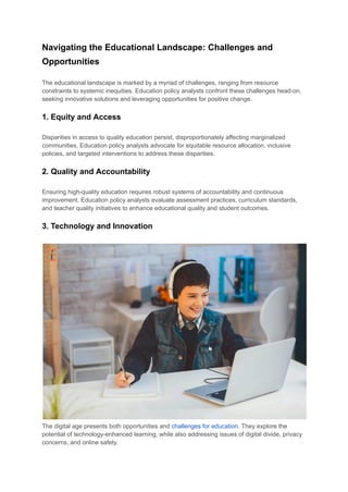 Navigating the Educational Landscape: Challenges and
Opportunities
The educational landscape is marked by a myriad of challenges, ranging from resource
constraints to systemic inequities. Education policy analysts confront these challenges head-on,
seeking innovative solutions and leveraging opportunities for positive change.
1. Equity and Access
Disparities in access to quality education persist, disproportionately affecting marginalized
communities. Education policy analysts advocate for equitable resource allocation, inclusive
policies, and targeted interventions to address these disparities.
2. Quality and Accountability
Ensuring high-quality education requires robust systems of accountability and continuous
improvement. Education policy analysts evaluate assessment practices, curriculum standards,
and teacher quality initiatives to enhance educational quality and student outcomes.
3. Technology and Innovation
The digital age presents both opportunities and challenges for education. They explore the
potential of technology-enhanced learning, while also addressing issues of digital divide, privacy
concerns, and online safety.
 