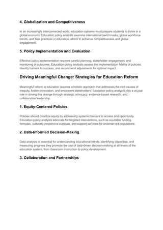 4. Globalization and Competitiveness
In an increasingly interconnected world, education systems must prepare students to thrive in a
global economy. Education policy analysts examine international benchmarks, global workforce
trends, and best practices in education reform to enhance competitiveness and global
engagement.
5. Policy Implementation and Evaluation
Effective policy implementation requires careful planning, stakeholder engagement, and
monitoring of outcomes. Education policy analysts assess the implementation fidelity of policies,
identify barriers to success, and recommend adjustments for optimal impact.
Driving Meaningful Change: Strategies for Education Reform
Meaningful reform in education requires a holistic approach that addresses the root causes of
inequity, fosters innovation, and empowers stakeholders. Education policy analysts play a crucial
role in driving this change through strategic advocacy, evidence-based research, and
collaborative leadership.
1. Equity-Centered Policies
Policies should prioritize equity by addressing systemic barriers to access and opportunity.
Education policy analysts advocate for targeted interventions, such as equitable funding
formulas, culturally responsive curricula, and support services for underserved populations.
2. Data-Informed Decision-Making
Data analysis is essential for understanding educational trends, identifying disparities, and
measuring progress they promote the use of data-driven decision-making at all levels of the
education system, from classroom instruction to policy development.
3. Collaboration and Partnerships
 