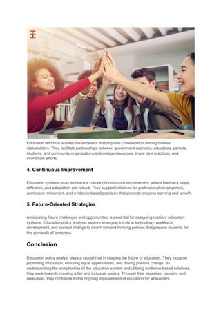 Education reform is a collective endeavor that requires collaboration among diverse
stakeholders. They facilitate partnerships between government agencies, educators, parents,
students, and community organizations to leverage resources, share best practices, and
coordinate efforts.
4. Continuous Improvement
Education systems must embrace a culture of continuous improvement, where feedback loops,
reflection, and adaptation are valued. They support initiatives for professional development,
curriculum refinement, and evidence-based practices that promote ongoing learning and growth.
5. Future-Oriented Strategies
Anticipating future challenges and opportunities is essential for designing resilient education
systems. Education policy analysts explore emerging trends in technology, workforce
development, and societal change to inform forward-thinking policies that prepare students for
the demands of tomorrow.
Conclusion
Education policy analyst plays a crucial role in shaping the future of education. They focus on
promoting innovation, ensuring equal opportunities, and driving positive change. By
understanding the complexities of the education system and utilizing evidence-based solutions,
they work towards creating a fair and inclusive society. Through their expertise, passion, and
dedication, they contribute to the ongoing improvement of education for all learners.
 