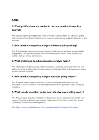 FAQs:
1. What qualifications are needed to become an education policy
analyst?
Ans: Education policy analyst typically holds advanced degrees in fields like education, public
policy, or economics. Relevant experience in research, data analysis, and policy advocacy is also
important.
2. How do education policy analysts influence policymaking?
Ans: They influence policymaking through research, data analysis, advocacy, and stakeholder
engagement. They provide evidence-based recommendations, assess policy impacts, and
facilitate dialogue among stakeholders.
3. What challenges do education policy analyst faces?
Ans: Challenges include navigating political landscapes, balancing stakeholder interests, and
addressing entrenched inequities. Limited resources, shifting priorities, and resistance to change
are also common obstacles.
4. How do education policy analysts measure policy impact?
Ans: They use various research methods, including quantitative analysis and program
evaluation, to assess outcomes such as academic achievement, graduation rates, and equity
indicators.
5. What role do education policy analysts play in promoting equity?
Ans: They advocate for policies that address disparities in access and outcomes, identify root
causes of inequity, and recommend targeted interventions. By prioritizing equity, they aim to
create more inclusive educational systems.
Also Read: Nurturing Global Citizens: The Imperative of Global Citizenship Education
 