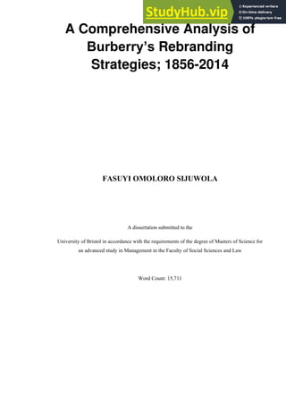 A Comprehensive Analysis of
Burberry’s Rebranding
Strategies; 1856-2014
FASUYI OMOLORO SIJUWOLA
A dissertation submitted to the
University of Bristol in accordance with the requirements of the degree of Masters of Science for
an advanced study in Management in the Faculty of Social Sciences and Law
Word Count: 15,711
 