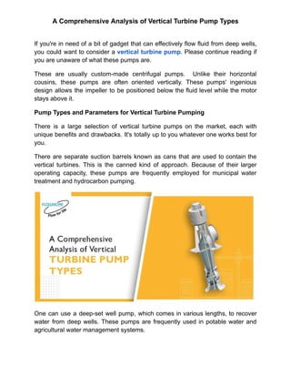 A Comprehensive Analysis of Vertical Turbine Pump Types
If you're in need of a bit of gadget that can effectively flow fluid from deep wells,
you could want to consider a vertical turbine pump. Please continue reading if
you are unaware of what these pumps are.
These are usually custom-made centrifugal pumps. Unlike their horizontal
cousins, these pumps are often oriented vertically. These pumps' ingenious
design allows the impeller to be positioned below the fluid level while the motor
stays above it.
Pump Types and Parameters for Vertical Turbine Pumping
There is a large selection of vertical turbine pumps on the market, each with
unique benefits and drawbacks. It's totally up to you whatever one works best for
you.
There are separate suction barrels known as cans that are used to contain the
vertical turbines. This is the canned kind of approach. Because of their larger
operating capacity, these pumps are frequently employed for municipal water
treatment and hydrocarbon pumping.
One can use a deep-set well pump, which comes in various lengths, to recover
water from deep wells. These pumps are frequently used in potable water and
agricultural water management systems.
 