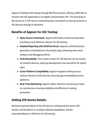 Appium facilitates iOS testing through RESTful services, utilizing JSON files to
interact with iOS applications via Apple's UIAutomation API. The bootstrap.js
file serves as a TCP server, transmitting test commands to execute actions on
iOS devices through UI elements.
Benefits of Appium for iOS Testing:
● Open-Source Framework: Appium eliminates costly licensing fees,
providing a cost-effective solution for iOS testing.
● Detailed Reporting with XCUITest Driver: Appium's XCUITest driver
generates comprehensive information logs, enhancing test result
analysis and debugging efforts.
● Code Reusability: Test scripts written for iOS devices can be reused
for Android devices, reducing development time and effort for hybrid
apps.
● Cross-Platform Compatibility: Appium supports testing across
various versions of iOS devices, ensuring app compatibility across
platforms.
● Real-Time Monitoring: Appium offers real-time monitoring of tests
on real devices, ensuring reliability and efficiency in testing
processes.
Getting iOS Device Details:
Retrieve essential details of the iOS device, including device name, iOS
version, and bundle ID, to configure desired capabilities. Set the
automationName to XCUITest for iOS testing.
 