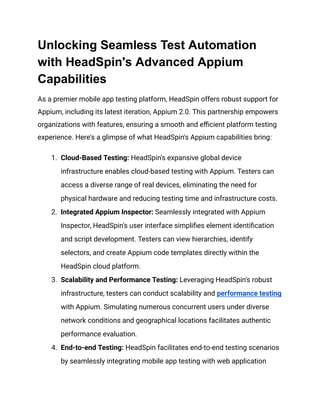 Unlocking Seamless Test Automation
with HeadSpin's Advanced Appium
Capabilities
As a premier mobile app testing platform, HeadSpin offers robust support for
Appium, including its latest iteration, Appium 2.0. This partnership empowers
organizations with features, ensuring a smooth and efficient platform testing
experience. Here's a glimpse of what HeadSpin's Appium capabilities bring:
1. Cloud-Based Testing: HeadSpin's expansive global device
infrastructure enables cloud-based testing with Appium. Testers can
access a diverse range of real devices, eliminating the need for
physical hardware and reducing testing time and infrastructure costs.
2. Integrated Appium Inspector: Seamlessly integrated with Appium
Inspector, HeadSpin's user interface simplifies element identification
and script development. Testers can view hierarchies, identify
selectors, and create Appium code templates directly within the
HeadSpin cloud platform.
3. Scalability and Performance Testing: Leveraging HeadSpin's robust
infrastructure, testers can conduct scalability and performance testing
with Appium. Simulating numerous concurrent users under diverse
network conditions and geographical locations facilitates authentic
performance evaluation.
4. End-to-end Testing: HeadSpin facilitates end-to-end testing scenarios
by seamlessly integrating mobile app testing with web application
 