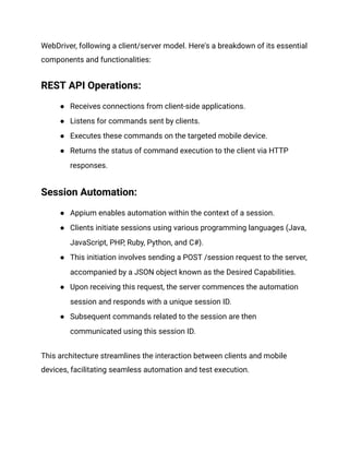 WebDriver, following a client/server model. Here's a breakdown of its essential
components and functionalities:
REST API Operations:
● Receives connections from client-side applications.
● Listens for commands sent by clients.
● Executes these commands on the targeted mobile device.
● Returns the status of command execution to the client via HTTP
responses.
‍
Session Automation:
● Appium enables automation within the context of a session.
● Clients initiate sessions using various programming languages (Java,
JavaScript, PHP, Ruby, Python, and C#).
● This initiation involves sending a POST /session request to the server,
accompanied by a JSON object known as the Desired Capabilities.
● Upon receiving this request, the server commences the automation
session and responds with a unique session ID.
● Subsequent commands related to the session are then
communicated using this session ID.
This architecture streamlines the interaction between clients and mobile
devices, facilitating seamless automation and test execution.
 