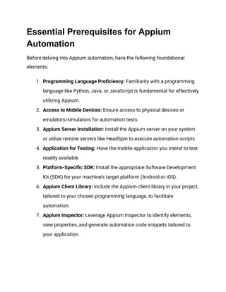 Essential Prerequisites for Appium
Automation
Before delving into Appium automation, have the following foundational
elements:
1. Programming Language Proficiency: Familiarity with a programming
language like Python, Java, or JavaScript is fundamental for effectively
utilizing Appium.
2. Access to Mobile Devices: Ensure access to physical devices or
emulators/simulators for automation tests.
3. Appium Server Installation: Install the Appium server on your system
or utilize remote servers like HeadSpin to execute automation scripts.
4. Application for Testing: Have the mobile application you intend to test
readily available.
5. Platform-Specific SDK: Install the appropriate Software Development
Kit (SDK) for your machine's target platform (Android or iOS).
6. Appium Client Library: Include the Appium client library in your project,
tailored to your chosen programming language, to facilitate
automation.
7. Appium Inspector: Leverage Appium Inspector to identify elements,
view properties, and generate automation code snippets tailored to
your application.
 