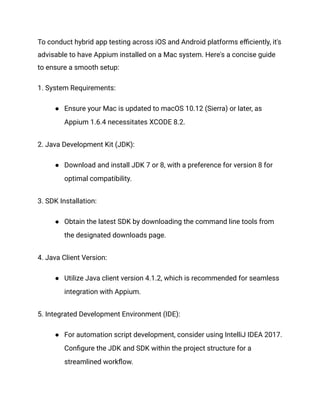 To conduct hybrid app testing across iOS and Android platforms efficiently, it's
advisable to have Appium installed on a Mac system. Here's a concise guide
to ensure a smooth setup:
1. System Requirements:
● Ensure your Mac is updated to macOS 10.12 (Sierra) or later, as
Appium 1.6.4 necessitates XCODE 8.2.
2. Java Development Kit (JDK):
● Download and install JDK 7 or 8, with a preference for version 8 for
optimal compatibility.
3. SDK Installation:
● Obtain the latest SDK by downloading the command line tools from
the designated downloads page.
4. Java Client Version:
● Utilize Java client version 4.1.2, which is recommended for seamless
integration with Appium.
5. Integrated Development Environment (IDE):
● For automation script development, consider using IntelliJ IDEA 2017.
Configure the JDK and SDK within the project structure for a
streamlined workflow.
 