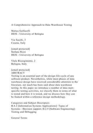 A Comprehensive Approach to Data Warehouse Testing
Matteo Golfarelli
DEIS - University of Bologna
Via Sacchi, 3
Cesena, Italy
[email protected]
Stefano Rizzi
DEIS - University of Bologna
VIale Risorgimento, 2
Bologna, Italy
[email protected]
ABSTRACT
Testing is an essential part of the design life-cycle of any
software product. Nevertheless, while most phases of data
warehouse design have received considerable attention in the
literature, not much has been said about data warehouse
testing. In this paper we introduce a number of data mart-
specific testing activities, we classify them in terms of what
is tested and how it is tested, and we discuss how they can
be framed within a reference design methodology.
Categories and Subject Descriptors
H.4.2 [Information Systems Applications]: Types of
Systems—Decision support; D.2.5 [Software Engineering]:
Testing and Debugging
General Terms
 