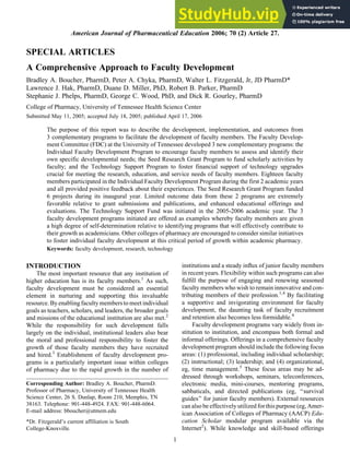 SPECIAL ARTICLES
A Comprehensive Approach to Faculty Development
Bradley A. Boucher, PharmD, Peter A. Chyka, PharmD, Walter L. Fitzgerald, Jr, JD PharmD*
Lawrence J. Hak, PharmD, Duane D. Miller, PhD, Robert B. Parker, PharmD
Stephanie J. Phelps, PharmD, George C. Wood, PhD, and Dick R. Gourley, PharmD
College of Pharmacy, University of Tennessee Health Science Center
Submitted May 11, 2005; accepted July 18, 2005; published April 17, 2006
The purpose of this report was to describe the development, implementation, and outcomes from
3 complementary programs to facilitate the development of faculty members. The Faculty Develop-
ment Committee (FDC) at the University of Tennessee developed 3 new complementary programs: the
Individual Faculty Development Program to encourage faculty members to assess and identify their
own specific developmental needs; the Seed Research Grant Program to fund scholarly activities by
faculty; and the Technology Support Program to foster financial support of technology upgrades
crucial for meeting the research, education, and service needs of faculty members. Eighteen faculty
members participated in the Individual Faculty Development Program during the first 2 academic years
and all provided positive feedback about their experiences. The Seed Research Grant Program funded
6 projects during its inaugural year. Limited outcome data from these 2 programs are extremely
favorable relative to grant submissions and publications, and enhanced educational offerings and
evaluations. The Technology Support Fund was initiated in the 2005-2006 academic year. The 3
faculty development programs initiated are offered as examples whereby faculty members are given
a high degree of self-determination relative to identifying programs that will effectively contribute to
their growth as academicians. Other colleges of pharmacy are encouraged to consider similar initiatives
to foster individual faculty development at this critical period of growth within academic pharmacy.
Keywords: faculty development, research, technology
INTRODUCTION
The most important resource that any institution of
higher education has is its faculty members.1
As such,
faculty development must be considered an essential
element in nurturing and supporting this invaluable
resource. By enabling faculty members to meet individual
goals as teachers, scholars, and leaders, the broader goals
and missions of the educational institution are also met.2
While the responsibility for such development falls
largely on the individual, institutional leaders also bear
the moral and professional responsibility to foster the
growth of those faculty members they have recruited
and hired.3
Establishment of faculty development pro-
grams is a particularly important issue within colleges
of pharmacy due to the rapid growth in the number of
institutions and a steady influx of junior faculty members
in recent years. Flexibility within such programs can also
fulfill the purpose of engaging and renewing seasoned
faculty members who wish to remain innovative and con-
tributing members of their profession.1,4
By facilitating
a supportive and invigorating environment for faculty
development, the daunting task of faculty recruitment
and retention also becomes less formidable.4
Faculty development programs vary widely from in-
stitution to institution, and encompass both formal and
informal offerings. Offerings in a comprehensive faculty
development program should include the following focus
areas: (1) professional, including individual scholarship;
(2) instructional; (3) leadership; and (4) organizational,
eg, time management.5
These focus areas may be ad-
dressed through workshops, seminars, teleconferences,
electronic media, mini-courses, mentoring programs,
sabbaticals, and directed publications (eg, ‘‘survival
guides’’ for junior faculty members). External resources
can also be effectively utilized for this purpose (eg, Amer-
ican Association of Colleges of Pharmacy (AACP) Edu-
cation Scholar modular program available via the
Internet2
). While knowledge and skill-based offerings
Corresponding Author: Bradley A. Boucher, PharmD.
Professor of Pharmacy, University of Tennessee Health
Science Center, 26 S. Dunlap, Room 210, Memphis, TN
38163. Telephone: 901-448-4924. FAX: 901-448-6064.
E-mail address: bboucher@utmem.edu
*Dr. Fitzgerald’s current affiliation is South
College-Knoxville.
American Journal of Pharmaceutical Education 2006; 70 (2) Article 27.
1
 