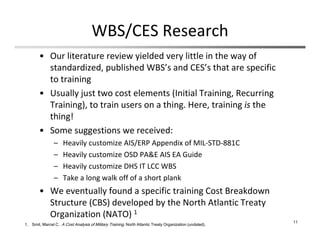 WBS/CES Research
• Our literature review yielded very little in the way of 
standardized, published WBS’s and CES’s that are specific 
to training
• Usually just two cost elements (Initial Training, Recurring 
Training), to train users on a thing. Here, training is the 
thing!
• Some suggestions we received:
– Heavily customize AIS/ERP Appendix of MIL‐STD‐881C
– Heavily customize OSD PA&E AIS EA Guide
– Heavily customize DHS IT LCC WBS
– Take a long walk off of a short plank
• We eventually found a specific training Cost Breakdown 
Structure (CBS) developed by the North Atlantic Treaty 
Organization (NATO) 1
11
1. Smit, Marcel C. A Cost Analysis of Military Training. North Atlantic Treaty Organization (undated).
 