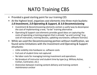 NATO Training CBS
• Provided a good starting point for our training CES
• At the highest level, organizes cost elements into three main buckets: 
1.0 Investment, 2.0 Operating & Support, & 3.0 Decommissioning
• Investment & Decommissioning elements contain a useful way to decompose 
the cost of implementing a new, “to‐be” training alternative
• Operating & Support cost elements provides good ideas on capturing the 
costs of operating a training program that is already “up and running” (e.g. 
cost of instructors, training devices, updating courseware, software licenses)
• While we used the Decommissioning portion without modification, we 
found some limitations with the Investment and Operating & Support 
structures:
– Little visibility into hardware vs. software costs 
– Full cost of student time not captured
– No labor costs for managing training investment and operations
– No breakout of instructor and student time by type (e.g. Military Active, 
Civilian, Contractor, etc.)
– Distinction between training content delivery and training content 
maintenance unclear 12
 