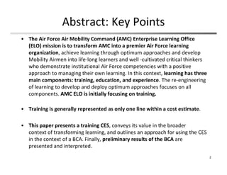 Abstract: Key Points
• The Air Force Air Mobility Command (AMC) Enterprise Learning Office 
(ELO) mission is to transform AMC into a premier Air Force learning 
organization, achieve learning through optimum approaches and develop 
Mobility Airmen into life‐long learners and well ‐cultivated critical thinkers 
who demonstrate institutional Air Force competencies with a positive 
approach to managing their own learning. In this context, learning has three 
main components: training, education, and experience. The re‐engineering 
of learning to develop and deploy optimum approaches focuses on all 
components. AMC ELO is initially focusing on training.
• Training is generally represented as only one line within a cost estimate. 
• This paper presents a training CES, conveys its value in the broader
context of transforming learning, and outlines an approach for using the CES 
in the context of a BCA. Finally, preliminary results of the BCA are 
presented and interpreted.
2
 