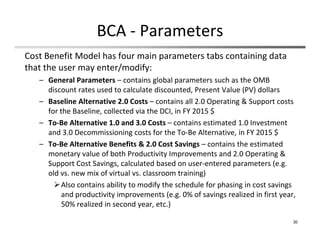 BCA ‐ Parameters
30
Cost Benefit Model has four main parameters tabs containing data 
that the user may enter/modify:
– General Parameters – contains global parameters such as the OMB 
discount rates used to calculate discounted, Present Value (PV) dollars
– Baseline Alternative 2.0 Costs – contains all 2.0 Operating & Support costs 
for the Baseline, collected via the DCI, in FY 2015 $
– To‐Be Alternative 1.0 and 3.0 Costs – contains estimated 1.0 Investment 
and 3.0 Decommissioning costs for the To‐Be Alternative, in FY 2015 $
– To‐Be Alternative Benefits & 2.0 Cost Savings – contains the estimated 
monetary value of both Productivity Improvements and 2.0 Operating & 
Support Cost Savings, calculated based on user‐entered parameters (e.g. 
old vs. new mix of virtual vs. classroom training)
Also contains ability to modify the schedule for phasing in cost savings 
and productivity improvements (e.g. 0% of savings realized in first year, 
50% realized in second year, etc.)
 