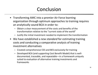 Conclusion
• Transforming AMC into a premier Air Force learning 
organization through optimum approaches to training requires 
an analytically sound BCA in order to:
– Obtain a clear measurement of the costs and benefits of the 
transformation relative to the “current state of the world” 
– Justify the initial investment needed to implement the transformation
• We have established a new standard for estimating training 
costs and conducting a comparative analysis of training 
investment alternatives
– Created comprehensive CES and BES exclusively for training 
– Developed BCA (and supporting Cost Benefit Model) that is well‐
documented, traceable, and repeatable—in a framework uniquely 
suited to evaluation of alternative training investments and 
frameworks
36
 