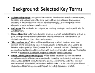 Background: Selected Key Terms
• Agile Learning Design: An approach to content development that focuses on speed, 
flexibility and collaboration. The term evolved from the software development 
industry, in which electronic content development (e.g., e‐learning) has similar 
characteristics to software development.
• Andragogy: The methods , techniques , or teaching strategies used (specifically) for 
adult learners. 
• Blended Learning:  A formal education program in which a student learns, at least in 
part, through online delivery of content and instruction with some element of 
student control over time, place, path or pace. 
• “Flip the Classroom:” A form of blended learning in which students learn new 
content online by watching video lectures, usually at home, and what used to be 
homework (assigned problems) is now done in class with teachers offering more 
personalized guidance and interaction with students, instead of lecturing. This is also 
known as backwards classroom,  flipped classroom, reverse teaching
• Virtual Learning Environment (VLE): A web‐based education system based that 
models conventional in‐person education by providing equivalent virtual access to 
classes, class content, tests, homework, grades, assessments, and other external 
resources such as academic or museum website links. It is also a social space where 
students and teacher can interact through threaded discussions or chat. 5
 