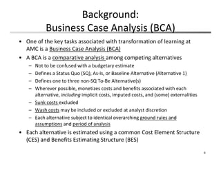 Background: 
Business Case Analysis (BCA)
• One of the key tasks associated with transformation of learning at 
AMC is a Business Case Analysis (BCA)
• A BCA is a comparative analysis among competing alternatives
– Not to be confused with a budgetary estimate
– Defines a Status Quo (SQ), As‐Is, or Baseline Alternative (Alternative 1)
– Defines one to three non‐SQ To‐Be Alternative(s)
– Wherever possible, monetizes costs and benefits associated with each 
alternative, including implicit costs, imputed costs, and (some) externalities
– Sunk costs excluded
– Wash costs may be included or excluded at analyst discretion
– Each alternative subject to identical overarching ground rules and 
assumptions and period of analysis
• Each alternative is estimated using a common Cost Element Structure 
(CES) and Benefits Estimating Structure (BES)
6
 