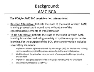 • Baseline Alternative: Reflects the state of the world in which AMC 
training proceeds as it would have without any of the 
contemplated elements of transformation
• To‐Be Alternative: Reflects the state of the world in which AMC 
training is transformed using a variety of optimum approaches to 
learning. For the purpose of the BCA, the transformation includes 
several key elements:
1. Implementation of Agile Instructional System Design (ISD), an approach to training 
content development that focuses on speed, flexibility, and collaboration
2. Modification of the virtual vs. classroom mix of courses using blended learning 
environment 
3. Implement best practices related to andragogy, including Flip the Classroom
4. Make maximum feasible use of VLEs
7
Background:
AMC BCA
The BCA for AMC ELO considers two alternatives:
 