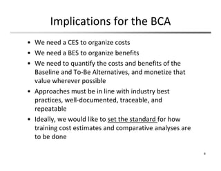 Implications for the BCA
• We need a CES to organize costs
• We need a BES to organize benefits
• We need to quantify the costs and benefits of the 
Baseline and To‐Be Alternatives, and monetize that 
value wherever possible
• Approaches must be in line with industry best 
practices, well‐documented, traceable, and 
repeatable
• Ideally, we would like to set the standard for how 
training cost estimates and comparative analyses are 
to be done
8
 