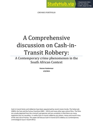CMY4803 PORTPOLIO
A Comprehensive
discussion on Cash-in-
Transit Robbery:
A Contemporary crime phenomenon in the
South African Context
Hannes Koekemoer
1/9/2015
Cash in transit heists and robberies have been popularised by recent movie trends, The Italian job
(2003), the Fast and the furious franchise (2001 – 2015) and many other pop culture films. The films
a e usuall depi ted f o the i i al s pe spe ti e a d are unrealistic in that there are many
explosions but no casualties. In reality Cash-in-transit robberies are violent, messy and result in loss
of life and a lot of money. This paper will discuss Cash-in-transit (CIT) robbery as a contemporary
criminological issue in South Africa
 