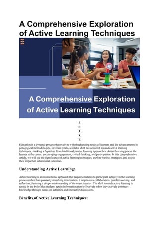 A Comprehensive Exploration
of Active Learning Techniques
S
H
A
R
E
Education is a dynamic process that evolves with the changing needs of learners and the advancements in
pedagogical methodologies. In recent years, a notable shift has occurred towards active learning
techniques, marking a departure from traditional passive learning approaches. Active learning places the
learner at the center, encouraging engagement, critical thinking, and participation. In this comprehensive
article, we will see the significance of active learning techniques, explore various strategies, and assess
their impact on educational outcomes.
Understanding Active Learning:
Active learning is an instructional approach that requires students to participate actively in the learning
process rather than passively absorbing information. It emphasizes collaboration, problem-solving, and
reflection, fostering a deeper understanding of the subject matter. The shift towards active learning is
rooted in the belief that students retain information more effectively when they actively construct
knowledge through hands-on activities and interactive discussions.
Benefits of Active Learning Techniques:
 