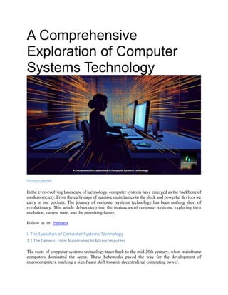 A Comprehensive
Exploration of Computer
Systems Technology
Introduction:
In the ever-evolving landscape of technology. computer systems have emerged as the backbone of
modern society. From the early days of massive mainframes to the sleek and powerful devices we
carry in our pockets. The journey of computer systems technology has been nothing short of
revolutionary. This article delves deep into the intricacies of computer systems, exploring their
evolution, current state, and the promising future.
Follow us on: Pinterest
I. The Evolution of Computer Systems Technology
1.1 The Genesis: From Mainframes to Microcomputers
The roots of computer systems technology trace back to the mid-20th century. when mainframe
computers dominated the scene. These behemoths paved the way for the development of
microcomputers. marking a significant shift towards decentralized computing power.
 