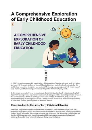 A Comprehensive Exploration
of Early Childhood Education
S
H
A
R
E
A child’s formative years are akin to cultivating a delicate garden of learning, where the seeds of wisdom
are sown with the utmost tenderness. Early childhood education, a magical realm often heralded as the
architectural cornerstone of cognitive and emotional blossoming, is a canvas painted with vibrant hues of
care, intention, and the limitless possibilities residing within the hearts of young minds.
In this narrative, we embark on an odyssey through the intricate tapestry of early education, peeling back
layers to reveal its profound significance, ingenious methodologies, and the enchanting imprint it leaves on
the course of a child’s destiny. It is a voyage into a world where every interaction, every lesson, is a
brushstroke shaping the masterpiece of a child’s future—a future adorned with the kaleidoscopic richness
of knowledge, empathy, and the promise of boundless horizons.
Understanding the Essence of Early Childhood Education
At its core, early childhood education encapsulates the formative years from birth to eight years old, a
phase marked by rapid cognitive, emotional, and physical growth. It is during these foundational years that
children absorb information like sponges, creating neural connections that become the scaffolding for later
learning. Childhood education, often abbreviated as ECE, encompasses a spectrum of educational
initiatives designed to foster holistic development during this critical phase.
 