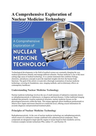 A Comprehensive Exploration of
Nuclear Medicine Technology
Technological developments in the field of medical science are constantly changing the way
medical practitioners identify and manage different ailments. Nuclear medicine is one of the more
cutting-edge areas of medical technology. It is a potent instrument that combines biology,
chemistry, and physics concepts to provide important insights into how the human body
functions. The goal of this article is to provide a thorough examination of nuclear medicine
technology, covering its foundations, uses, imaging methods, and revolutionary effects on
contemporary healthcare.
Understanding Nuclear Medicine Technology
Nuclear medicine technology involves the use of small amounts of radioactive materials, known
as radiopharmaceuticals or radiotracers, to diagnose and treat diseases. Unlike traditional imaging
methods that primarily visualize anatomical structures, nuclear medicine focuses on the
physiological processes within the body. This unique approach allows healthcare professionals to
observe how organs and tissues function at a molecular level, offering crucial information for
accurate diagnoses and personalized treatment plans.
Principles of Nuclear Medicine Technology
Radiopharmaceuticals: At the core of nuclear medicine technology are radiopharmaceuticals,
which consist of a radioactive isotope combined with a pharmaceutical compound. These
compounds are designed to target specific organs or tissues based on their metabolic activity.
Common examples include technetium-99m, iodine-131, and fluorine-18.
 