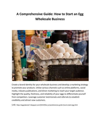 A Comprehensive Guide: How to Start an Egg
Wholesale Business
Create a brand identity for your wholesale business and develop a marketing strategy
to promote your products. Utilize various channels such as online platforms, social
media, industry publications, and direct marketing to reach your target audience.
Highlight the quality, freshness, and reliability of your eggs to differentiate yourself
from competitors. Leverage customer testimonials and referrals to establish
credibility and attract new customers.
Link: https://eggrateclub1.blogspot.com/2023/06/a-comprehensive-guide-how-to-start-egg.html