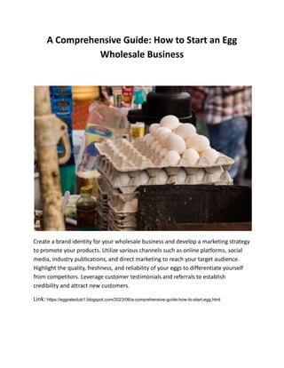 A Comprehensive Guide: How to Start an Egg
Wholesale Business
Create a brand identity for your wholesale business and develop a marketing strategy
to promote your products. Utilize various channels such as online platforms, social
media, industry publications, and direct marketing to reach your target audience.
Highlight the quality, freshness, and reliability of your eggs to differentiate yourself
from competitors. Leverage customer testimonials and referrals to establish
credibility and attract new customers.
Link: https://eggrateclub1.blogspot.com/2023/06/a-comprehensive-guide-how-to-start-egg.html
 