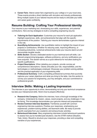 ● Career Fairs: Attend career fairs organised by your college or in your local area.
These events provide a direct interface with recruiters and industry professionals.
Bring multiple copies of your tailored resume and be ready to articulate your skills
and career goals confidently.
Resume Building: Crafting Your Professional Identity
Your resume is your marketing tool, showcasing your skills, experiences, and potential
contributions. Here are key strategies to build a compelling engineering resume:
● Tailoring for Each Application: Customise your resume for each job application.
Highlight experiences, skills, and achievements that align with the specific
requirements of the position. Tailoring your resume demonstrates a genuine interest
in the role.
● Quantifying Achievements: Use quantifiable metrics to highlight the impact of your
projects or contributions. Whether it's reducing costs, improving efficiency, or
increasing productivity, numerical achievements make your resume stand out and
demonstrate tangible results.
● Skills Section: Devote a dedicated section to your technical and soft skills. List
relevant programming languages, software proficiency, and any certifications you
have acquired. This section serves as a quick reference for recruiters looking for
specific qualifications.
● Project Descriptions: When detailing your projects, provide concise yet
comprehensive descriptions. Clearly articulate your role, responsibilities, and the
technologies or methodologies employed. Showcase your problem-solving abilities
and the practical application of your engineering skills.
● Professional Summary: Craft a compelling professional summary that succinctly
captures your career objectives and what you bring to the table. Use this section to
convey your passion for engineering, your key strengths, and your commitment to
professional growth.
Interview Skills: Making a Lasting Impression
The interview is your opportunity to shine, demonstrating not only your technical competence
but also your interpersonal skills. Here's how to prepare effectively:
● Research the Company: Before the interview, have a thorough knowledge of the
company. Understand its mission, values, recent projects, and any challenges it may
be facing. This knowledge demonstrates your genuine interest and preparedness.
● Review Common Interview Questions: Familiarise yourself with common
engineering interview questions. Practise your responses, emphasising your
experiences, problem-solving abilities, and teamwork skills. Be ready to provide
specific examples from your academic and extracurricular activities.
● Behavioural Interviews: Many engineering interviews include behavioural questions
to assess how you've handled past situations. Use the STAR method (Situation,
Task, Action, Result) to structure your responses, providing a clear and compelling
narrative of your experiences.
 