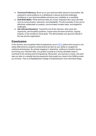 ● Technical Proficiency: Brush up on your technical skills relevant to the position. Be
prepared to solve problems on a whiteboard or discuss technical challenges.
Confidence in your technical abilities enhances your credibility as a candidate.
● Soft Skills Matter: While technical skills are crucial, employers also value soft skills
such as communication, teamwork, and adaptability. Provide examples of how you've
effectively collaborated on projects, communicated complex ideas, and adapted to
challenges.
● Ask Informed Questions: Toward the end of the interview, when given the
opportunity, ask thoughtful questions. Inquire about the team dynamics, ongoing
projects, or the company's future goals. This demonstrates your genuine interest in
the role and the organisation.
Conclusion
In the dynamic and competitive field of engineering, we at RRCE believe that success is not
solely determined by academic achievements but also by your ability to navigate the
professional landscape. By actively engaging in networking, crafting an impactful resume,
and honing your interview skills, you position yourself as a strong candidate ready to
contribute to the exciting world of engineering. Remember, your journey is unique, and each
step you take is a valuable learning experience that propels you closer to the fulfilling career
you envision. Visit us at RajaRajeswari College of Engineering for more informative blogs.
 