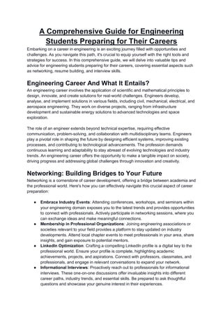 A Comprehensive Guide for Engineering
Students Preparing for Their Careers
Embarking on a career in engineering is an exciting journey filled with opportunities and
challenges. As you navigate this path, it's crucial to equip yourself with the right tools and
strategies for success. In this comprehensive guide, we will delve into valuable tips and
advice for engineering students preparing for their careers, covering essential aspects such
as networking, resume building, and interview skills.
Engineering Career And What It Entails?
An engineering career involves the application of scientific and mathematical principles to
design, innovate, and create solutions for real-world challenges. Engineers develop,
analyse, and implement solutions in various fields, including civil, mechanical, electrical, and
aerospace engineering. They work on diverse projects, ranging from infrastructure
development and sustainable energy solutions to advanced technologies and space
exploration.
The role of an engineer extends beyond technical expertise, requiring effective
communication, problem-solving, and collaboration with multidisciplinary teams. Engineers
play a pivotal role in shaping the future by designing efficient systems, improving existing
processes, and contributing to technological advancements. The profession demands
continuous learning and adaptability to stay abreast of evolving technologies and industry
trends. An engineering career offers the opportunity to make a tangible impact on society,
driving progress and addressing global challenges through innovation and creativity.
Networking: Building Bridges to Your Future
Networking is a cornerstone of career development, offering a bridge between academia and
the professional world. Here's how you can effectively navigate this crucial aspect of career
preparation:
● Embrace Industry Events: Attending conferences, workshops, and seminars within
your engineering domain exposes you to the latest trends and provides opportunities
to connect with professionals. Actively participate in networking sessions, where you
can exchange ideas and make meaningful connections.
● Membership in Professional Organizations: Joining engineering associations or
societies relevant to your field provides a platform to stay updated on industry
developments. Attend local chapter events to meet professionals in your area, share
insights, and gain exposure to potential mentors.
● LinkedIn Optimization: Crafting a compelling LinkedIn profile is a digital key to the
professional world. Ensure your profile is complete, highlighting academic
achievements, projects, and aspirations. Connect with professors, classmates, and
professionals, and engage in relevant conversations to expand your network.
● Informational Interviews: Proactively reach out to professionals for informational
interviews. These one-on-one discussions offer invaluable insights into different
career paths, industry trends, and essential skills. Be prepared to ask thoughtful
questions and showcase your genuine interest in their experiences.
 