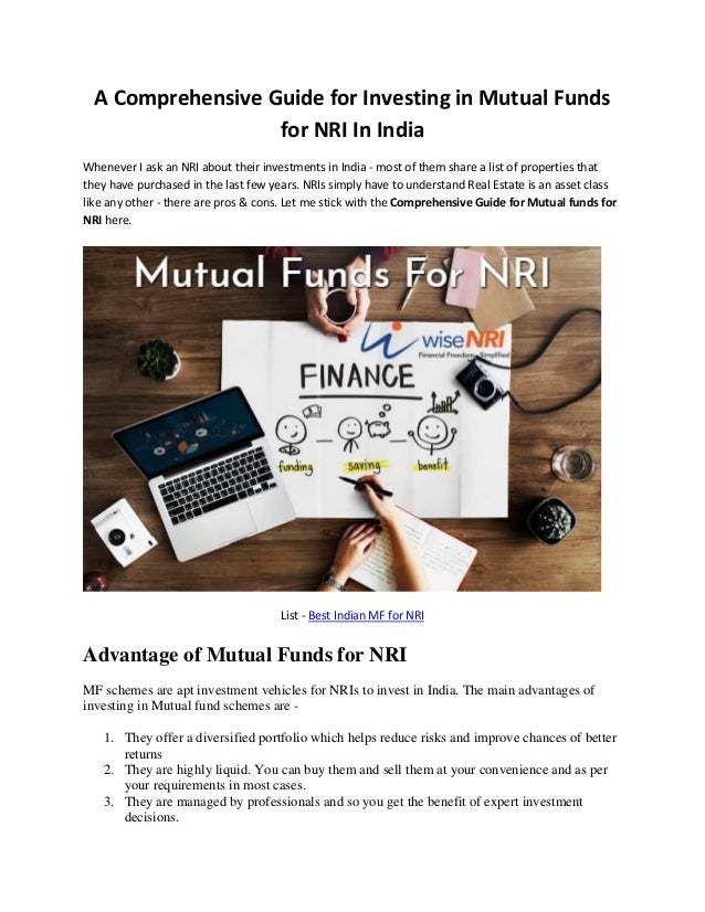 A Comprehensive Guide for Investing in Mutual Funds
for NRI In India
Whenever I ask an NRI about their investments in India - most of them share a list of properties that
they have purchased in the last few years. NRIs simply have to understand Real Estate is an asset class
like any other - there are pros & cons. Let me stick with the Comprehensive Guide for Mutual funds for
NRI here.
List - Best Indian MF for NRI
Advantage of Mutual Funds for NRI
MF schemes are apt investment vehicles for NRIs to invest in India. The main advantages of
investing in Mutual fund schemes are -
1. They offer a diversified portfolio which helps reduce risks and improve chances of better
returns
2. They are highly liquid. You can buy them and sell them at your convenience and as per
your requirements in most cases.
3. They are managed by professionals and so you get the benefit of expert investment
decisions.
 