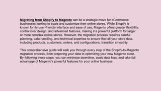Migrating from Shopify to Magento can be a strategic move for eCommerce
businesses looking to scale and customize their online stores. While Shopify is
known for its user-friendly interface and ease of use, Magento offers greater flexibility,
control over design, and advanced features, making it a powerful platform for larger
or more complex online stores. However, the migration process requires careful
planning, data handling, and technical expertise to ensure that all your store data,
including products, customers, orders, and configurations, transition smoothly.
This comprehensive guide will walk you through every step of the Shopify-to-Magento
migration process, from preparing your data to optimizing your new Magento store.
By following these steps, you can minimize downtime, avoid data loss, and take full
advantage of Magento’s powerful features for your online business.
 