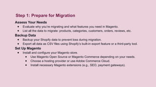 Step 1: Prepare for Migration
Assess Your Needs
● Evaluate why you’re migrating and what features you need in Magento.
● List all the data to migrate: products, categories, customers, orders, reviews, etc.
Backup Data
● Backup your Shopify data to prevent loss during migration.
● Export all data as CSV files using Shopify’s built-in export feature or a third-party tool.
Set Up Magento
● Install and configure your Magento store.
● Use Magento Open Source or Magento Commerce depending on your needs.
● Choose a hosting provider or use Adobe Commerce Cloud.
● Install necessary Magento extensions (e.g., SEO, payment gateways).
 
