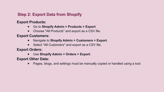 Step 2: Export Data from Shopify
Export Products:
● Go to Shopify Admin > Products > Export.
● Choose "All Products" and export as a CSV file.
Export Customers:
● Navigate to Shopify Admin > Customers > Export.
● Select "All Customers" and export as a CSV file.
Export Orders:
● Use Shopify Admin > Orders > Export.
Export Other Data:
● Pages, blogs, and settings must be manually copied or handled using a tool.
 