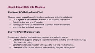 Step 3: Import Data into Magento
Use Magento's Built-In Import Tool
Magento has an import feature for products, customers, and other data types.
● Go to System > Data Transfer > Import in the Magento Admin Panel.
● Select the data type (e.g., Products).
● Format your Shopify CSV file to match Magento’s import requirements.
● Import the data and check for errors.
Use Third-Party Migration Tools
For seamless migration, third-party tools can save time and reduce errors:
● LitExtension: Supports Shopify to Magento migrations, including product variations, SEO
URLs, and order history.
● Cart2Cart: Automates migration with support for real-time synchronization.
● Ubertheme: Offers a data migration tool specifically designed for Magento 2.
 