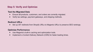 Step 5: Verify and Optimize
Test the Migrated Data
● Ensure all products, customers, and orders are correctly migrated.
● Verify tax settings, payment gateways, and shipping methods.
Redirect URLs
● Set up 301 redirects from Shopify URLs to Magento URLs to preserve SEO rankings.
Optimize Performance
● Use Magento’s built-in caching and optimization tools.
● Implement a Content Delivery Network (CDN) for faster loading times.
 